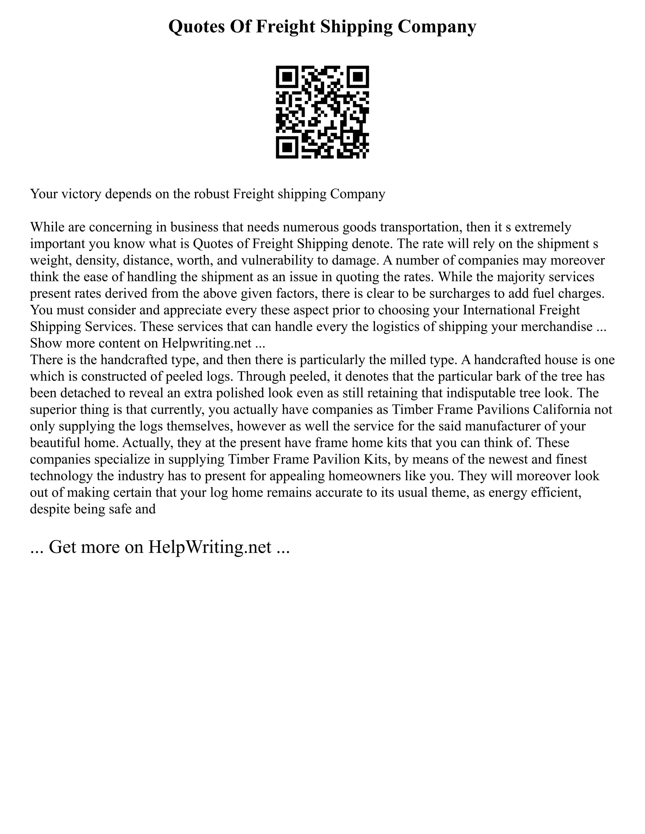 Quotes Of Freight Shipping Company
Your victory depends on the robust Freight shipping Company
While are concerning in business that needs numerous goods transportation, then it s extremely
important you know what is Quotes of Freight Shipping denote. The rate will rely on the shipment s
weight, density, distance, worth, and vulnerability to damage. A number of companies may moreover
think the ease of handling the shipment as an issue in quoting the rates. While the majority services
present rates derived from the above given factors, there is clear to be surcharges to add fuel charges.
You must consider and appreciate every these aspect prior to choosing your International Freight
Shipping Services. These services that can handle every the logistics of shipping your merchandise ...
Show more content on Helpwriting.net ...
There is the handcrafted type, and then there is particularly the milled type. A handcrafted house is one
which is constructed of peeled logs. Through peeled, it denotes that the particular bark of the tree has
been detached to reveal an extra polished look even as still retaining that indisputable tree look. The
superior thing is that currently, you actually have companies as Timber Frame Pavilions California not
only supplying the logs themselves, however as well the service for the said manufacturer of your
beautiful home. Actually, they at the present have frame home kits that you can think of. These
companies specialize in supplying Timber Frame Pavilion Kits, by means of the newest and finest
technology the industry has to present for appealing homeowners like you. They will moreover look
out of making certain that your log home remains accurate to its usual theme, as energy efficient,
despite being safe and
... Get more on HelpWriting.net ...
 