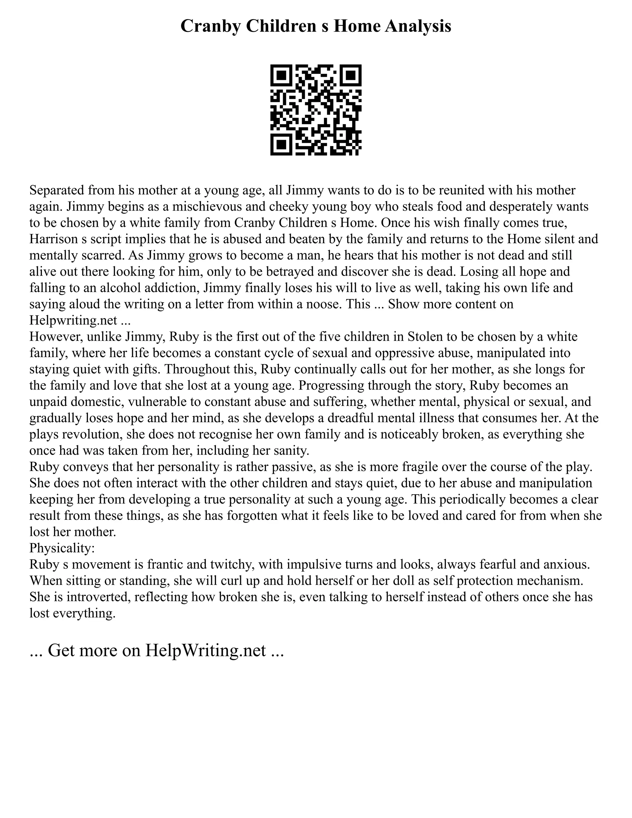Cranby Children s Home Analysis
Separated from his mother at a young age, all Jimmy wants to do is to be reunited with his mother
again. Jimmy begins as a mischievous and cheeky young boy who steals food and desperately wants
to be chosen by a white family from Cranby Children s Home. Once his wish finally comes true,
Harrison s script implies that he is abused and beaten by the family and returns to the Home silent and
mentally scarred. As Jimmy grows to become a man, he hears that his mother is not dead and still
alive out there looking for him, only to be betrayed and discover she is dead. Losing all hope and
falling to an alcohol addiction, Jimmy finally loses his will to live as well, taking his own life and
saying aloud the writing on a letter from within a noose. This ... Show more content on
Helpwriting.net ...
However, unlike Jimmy, Ruby is the first out of the five children in Stolen to be chosen by a white
family, where her life becomes a constant cycle of sexual and oppressive abuse, manipulated into
staying quiet with gifts. Throughout this, Ruby continually calls out for her mother, as she longs for
the family and love that she lost at a young age. Progressing through the story, Ruby becomes an
unpaid domestic, vulnerable to constant abuse and suffering, whether mental, physical or sexual, and
gradually loses hope and her mind, as she develops a dreadful mental illness that consumes her. At the
plays revolution, she does not recognise her own family and is noticeably broken, as everything she
once had was taken from her, including her sanity.
Ruby conveys that her personality is rather passive, as she is more fragile over the course of the play.
She does not often interact with the other children and stays quiet, due to her abuse and manipulation
keeping her from developing a true personality at such a young age. This periodically becomes a clear
result from these things, as she has forgotten what it feels like to be loved and cared for from when she
lost her mother.
Physicality:
Ruby s movement is frantic and twitchy, with impulsive turns and looks, always fearful and anxious.
When sitting or standing, she will curl up and hold herself or her doll as self protection mechanism.
She is introverted, reflecting how broken she is, even talking to herself instead of others once she has
lost everything.
... Get more on HelpWriting.net ...
 