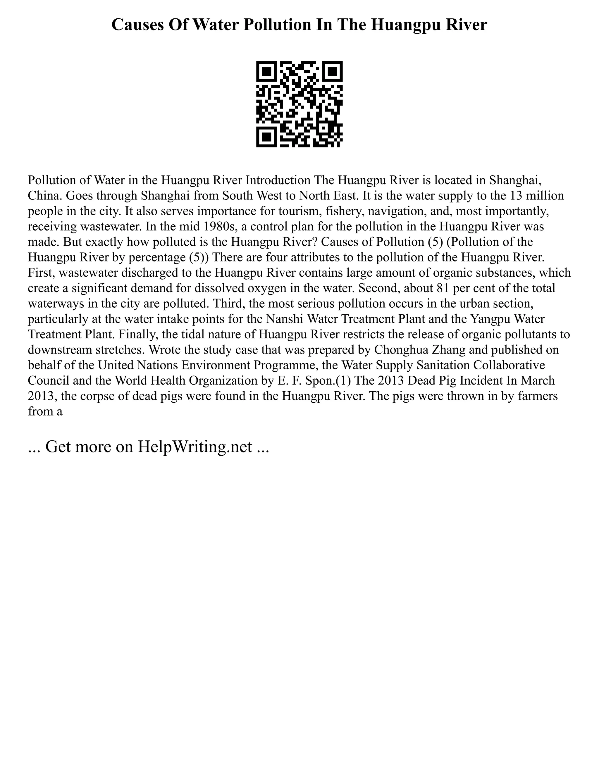 Causes Of Water Pollution In The Huangpu River
Pollution of Water in the Huangpu River Introduction The Huangpu River is located in Shanghai,
China. Goes through Shanghai from South West to North East. It is the water supply to the 13 million
people in the city. It also serves importance for tourism, fishery, navigation, and, most importantly,
receiving wastewater. In the mid 1980s, a control plan for the pollution in the Huangpu River was
made. But exactly how polluted is the Huangpu River? Causes of Pollution (5) (Pollution of the
Huangpu River by percentage (5)) There are four attributes to the pollution of the Huangpu River.
First, wastewater discharged to the Huangpu River contains large amount of organic substances, which
create a significant demand for dissolved oxygen in the water. Second, about 81 per cent of the total
waterways in the city are polluted. Third, the most serious pollution occurs in the urban section,
particularly at the water intake points for the Nanshi Water Treatment Plant and the Yangpu Water
Treatment Plant. Finally, the tidal nature of Huangpu River restricts the release of organic pollutants to
downstream stretches. Wrote the study case that was prepared by Chonghua Zhang and published on
behalf of the United Nations Environment Programme, the Water Supply Sanitation Collaborative
Council and the World Health Organization by E. F. Spon.(1) The 2013 Dead Pig Incident In March
2013, the corpse of dead pigs were found in the Huangpu River. The pigs were thrown in by farmers
from a
... Get more on HelpWriting.net ...
 