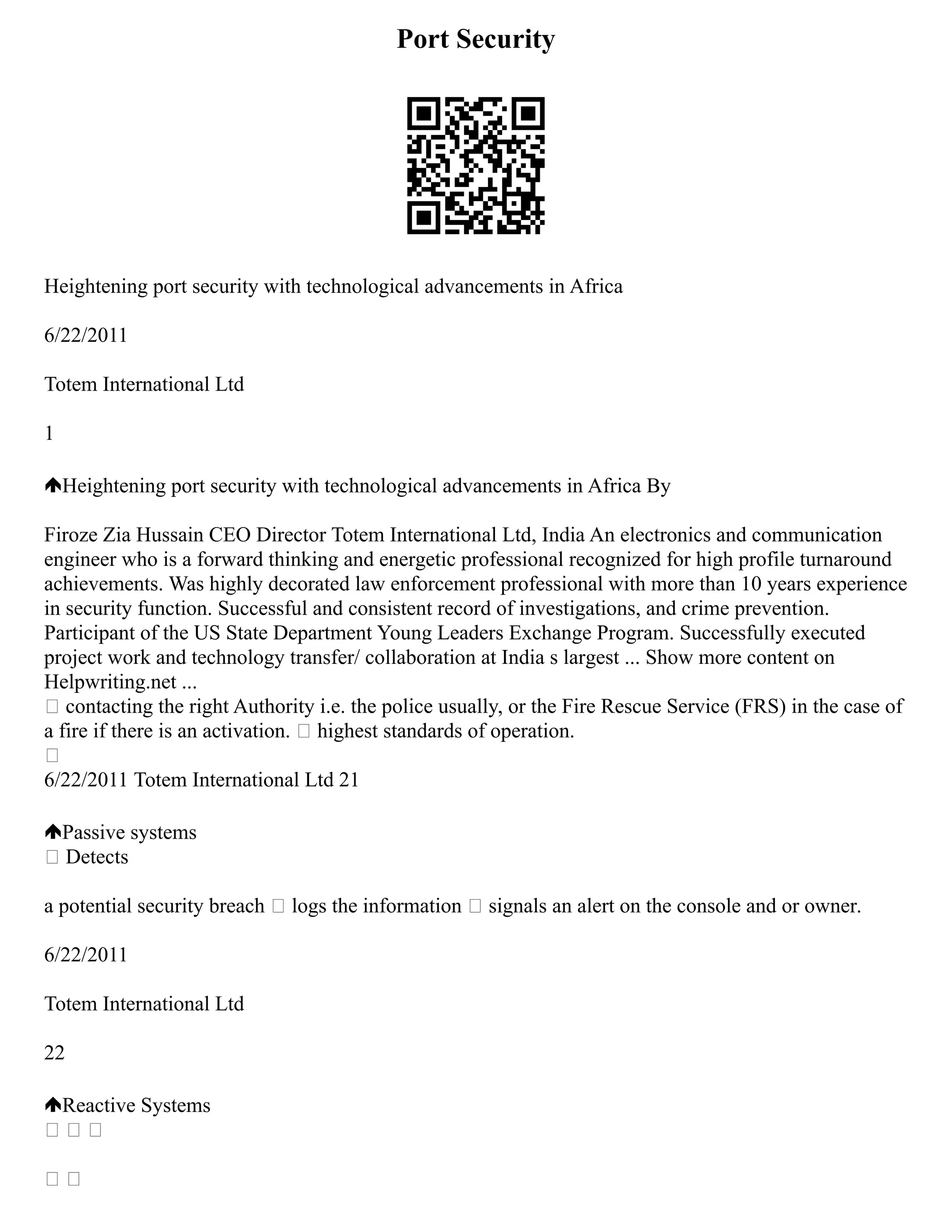 Port Security
Heightening port security with technological advancements in Africa
6/22/2011
Totem International Ltd
1
Heightening port security with technological advancements in Africa By
Firoze Zia Hussain CEO Director Totem International Ltd, India An electronics and communication
engineer who is a forward thinking and energetic professional recognized for high profile turnaround
achievements. Was highly decorated law enforcement professional with more than 10 years experience
in security function. Successful and consistent record of investigations, and crime prevention.
Participant of the US State Department Young Leaders Exchange Program. Successfully executed
project work and technology transfer/ collaboration at India s largest ... Show more content on
Helpwriting.net ...
 contacting the right Authority i.e. the police usually, or the Fire Rescue Service (FRS) in the case of
a fire if there is an activation.  highest standards of operation.

6/22/2011 Totem International Ltd 21
Passive systems
 Detects
a potential security breach  logs the information  signals an alert on the console and or owner.
6/22/2011
Totem International Ltd
22
Reactive Systems
  
 
 