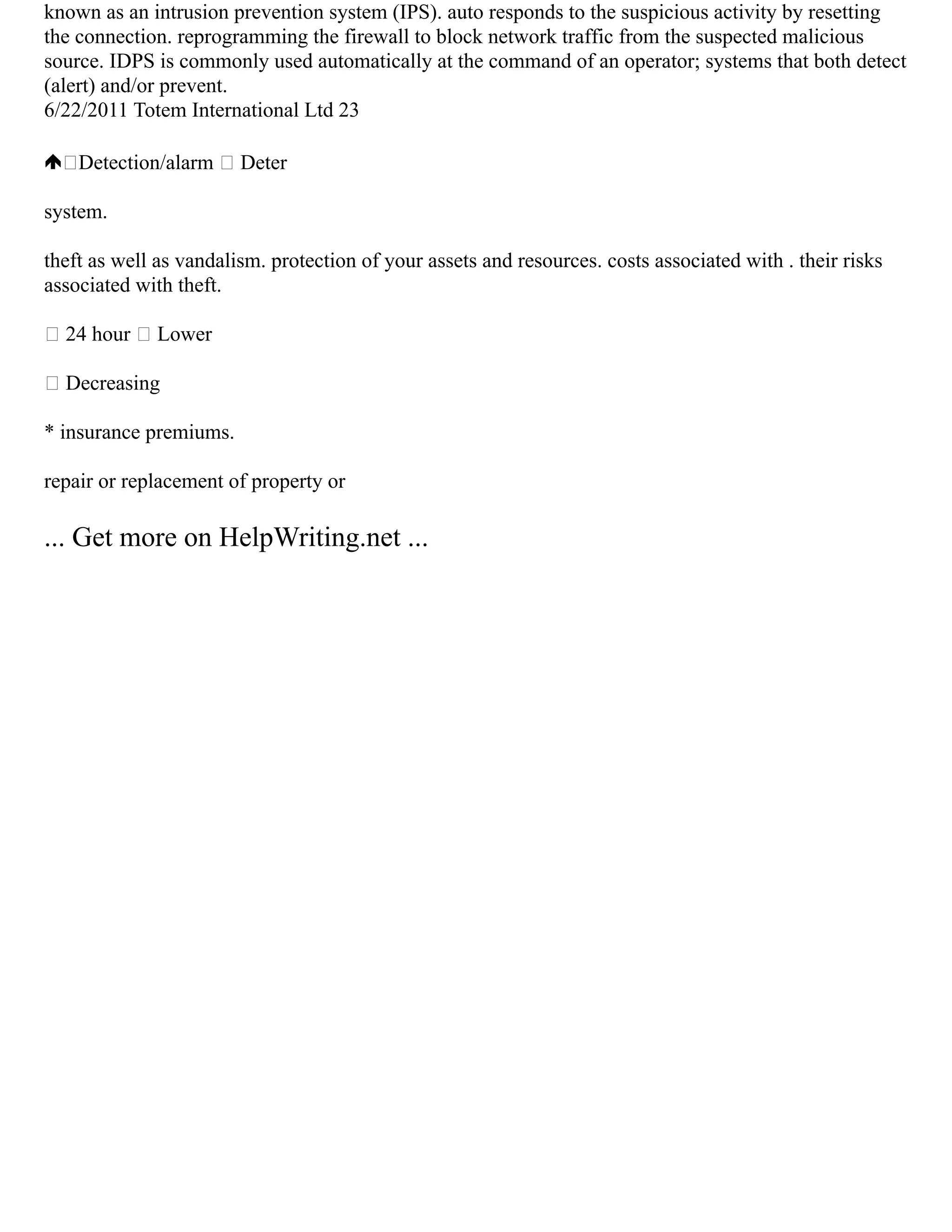 known as an intrusion prevention system (IPS). auto responds to the suspicious activity by resetting
the connection. reprogramming the firewall to block network traffic from the suspected malicious
source. IDPS is commonly used automatically at the command of an operator; systems that both detect
(alert) and/or prevent.
6/22/2011 Totem International Ltd 23
Detection/alarm  Deter
system.
theft as well as vandalism. protection of your assets and resources. costs associated with . their risks
associated with theft.
 24 hour  Lower
 Decreasing
* insurance premiums.
repair or replacement of property or
... Get more on HelpWriting.net ...
 