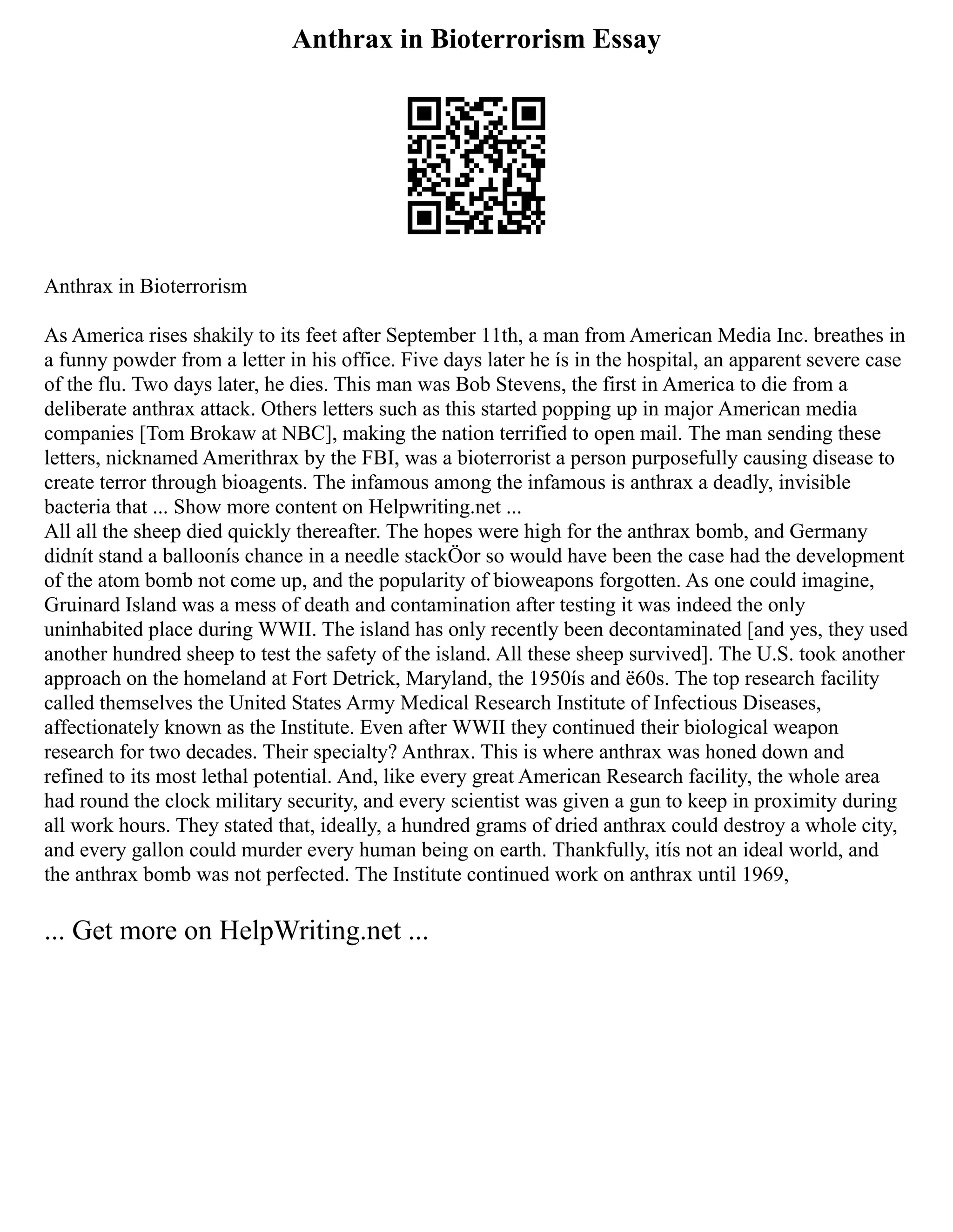 Anthrax in Bioterrorism Essay
Anthrax in Bioterrorism
As America rises shakily to its feet after September 11th, a man from American Media Inc. breathes in
a funny powder from a letter in his office. Five days later he ís in the hospital, an apparent severe case
of the flu. Two days later, he dies. This man was Bob Stevens, the first in America to die from a
deliberate anthrax attack. Others letters such as this started popping up in major American media
companies [Tom Brokaw at NBC], making the nation terrified to open mail. The man sending these
letters, nicknamed Amerithrax by the FBI, was a bioterrorist a person purposefully causing disease to
create terror through bioagents. The infamous among the infamous is anthrax a deadly, invisible
bacteria that ... Show more content on Helpwriting.net ...
All all the sheep died quickly thereafter. The hopes were high for the anthrax bomb, and Germany
didnít stand a balloonís chance in a needle stackÖor so would have been the case had the development
of the atom bomb not come up, and the popularity of bioweapons forgotten. As one could imagine,
Gruinard Island was a mess of death and contamination after testing it was indeed the only
uninhabited place during WWII. The island has only recently been decontaminated [and yes, they used
another hundred sheep to test the safety of the island. All these sheep survived]. The U.S. took another
approach on the homeland at Fort Detrick, Maryland, the 1950ís and ë60s. The top research facility
called themselves the United States Army Medical Research Institute of Infectious Diseases,
affectionately known as the Institute. Even after WWII they continued their biological weapon
research for two decades. Their specialty? Anthrax. This is where anthrax was honed down and
refined to its most lethal potential. And, like every great American Research facility, the whole area
had round the clock military security, and every scientist was given a gun to keep in proximity during
all work hours. They stated that, ideally, a hundred grams of dried anthrax could destroy a whole city,
and every gallon could murder every human being on earth. Thankfully, itís not an ideal world, and
the anthrax bomb was not perfected. The Institute continued work on anthrax until 1969,
... Get more on HelpWriting.net ...
 
