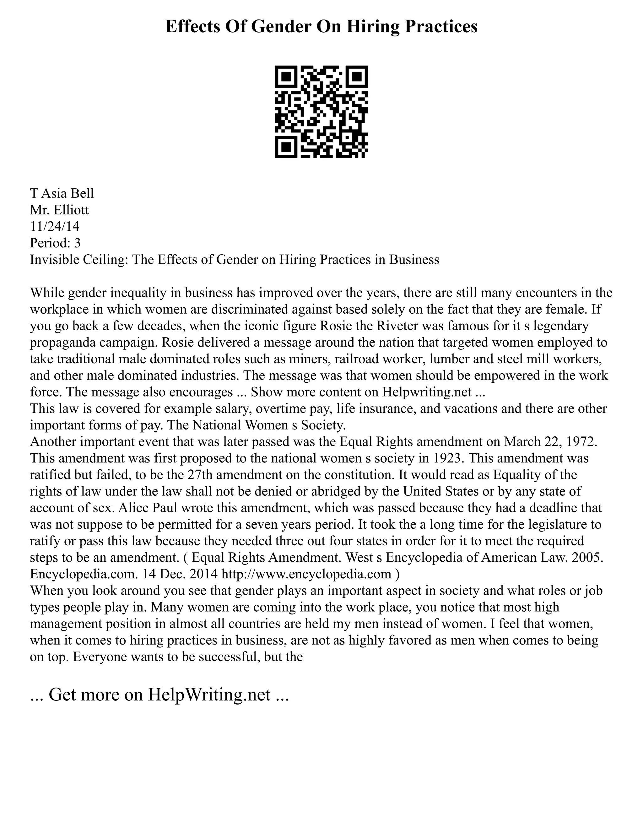 Effects Of Gender On Hiring Practices
T Asia Bell
Mr. Elliott
11/24/14
Period: 3
Invisible Ceiling: The Effects of Gender on Hiring Practices in Business
While gender inequality in business has improved over the years, there are still many encounters in the
workplace in which women are discriminated against based solely on the fact that they are female. If
you go back a few decades, when the iconic figure Rosie the Riveter was famous for it s legendary
propaganda campaign. Rosie delivered a message around the nation that targeted women employed to
take traditional male dominated roles such as miners, railroad worker, lumber and steel mill workers,
and other male dominated industries. The message was that women should be empowered in the work
force. The message also encourages ... Show more content on Helpwriting.net ...
This law is covered for example salary, overtime pay, life insurance, and vacations and there are other
important forms of pay. The National Women s Society.
Another important event that was later passed was the Equal Rights amendment on March 22, 1972.
This amendment was first proposed to the national women s society in 1923. This amendment was
ratified but failed, to be the 27th amendment on the constitution. It would read as Equality of the
rights of law under the law shall not be denied or abridged by the United States or by any state of
account of sex. Alice Paul wrote this amendment, which was passed because they had a deadline that
was not suppose to be permitted for a seven years period. It took the a long time for the legislature to
ratify or pass this law because they needed three out four states in order for it to meet the required
steps to be an amendment. ( Equal Rights Amendment. West s Encyclopedia of American Law. 2005.
Encyclopedia.com. 14 Dec. 2014 http://www.encyclopedia.com )
When you look around you see that gender plays an important aspect in society and what roles or job
types people play in. Many women are coming into the work place, you notice that most high
management position in almost all countries are held my men instead of women. I feel that women,
when it comes to hiring practices in business, are not as highly favored as men when comes to being
on top. Everyone wants to be successful, but the
... Get more on HelpWriting.net ...
 