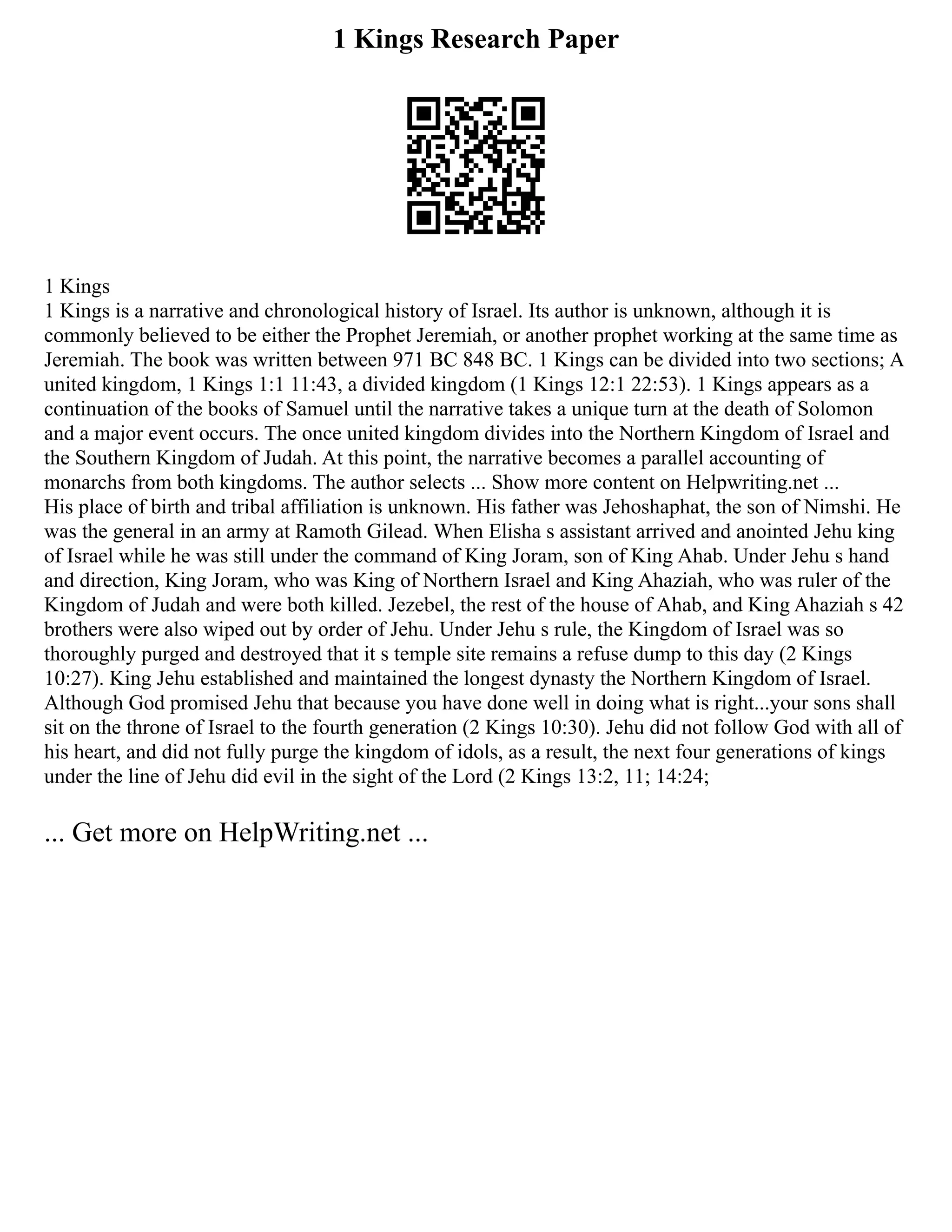1 Kings Research Paper
1 Kings
1 Kings is a narrative and chronological history of Israel. Its author is unknown, although it is
commonly believed to be either the Prophet Jeremiah, or another prophet working at the same time as
Jeremiah. The book was written between 971 BC 848 BC. 1 Kings can be divided into two sections; A
united kingdom, 1 Kings 1:1 11:43, a divided kingdom (1 Kings 12:1 22:53). 1 Kings appears as a
continuation of the books of Samuel until the narrative takes a unique turn at the death of Solomon
and a major event occurs. The once united kingdom divides into the Northern Kingdom of Israel and
the Southern Kingdom of Judah. At this point, the narrative becomes a parallel accounting of
monarchs from both kingdoms. The author selects ... Show more content on Helpwriting.net ...
His place of birth and tribal affiliation is unknown. His father was Jehoshaphat, the son of Nimshi. He
was the general in an army at Ramoth Gilead. When Elisha s assistant arrived and anointed Jehu king
of Israel while he was still under the command of King Joram, son of King Ahab. Under Jehu s hand
and direction, King Joram, who was King of Northern Israel and King Ahaziah, who was ruler of the
Kingdom of Judah and were both killed. Jezebel, the rest of the house of Ahab, and King Ahaziah s 42
brothers were also wiped out by order of Jehu. Under Jehu s rule, the Kingdom of Israel was so
thoroughly purged and destroyed that it s temple site remains a refuse dump to this day (2 Kings
10:27). King Jehu established and maintained the longest dynasty the Northern Kingdom of Israel.
Although God promised Jehu that because you have done well in doing what is right...your sons shall
sit on the throne of Israel to the fourth generation (2 Kings 10:30). Jehu did not follow God with all of
his heart, and did not fully purge the kingdom of idols, as a result, the next four generations of kings
under the line of Jehu did evil in the sight of the Lord (2 Kings 13:2, 11; 14:24;
... Get more on HelpWriting.net ...
 