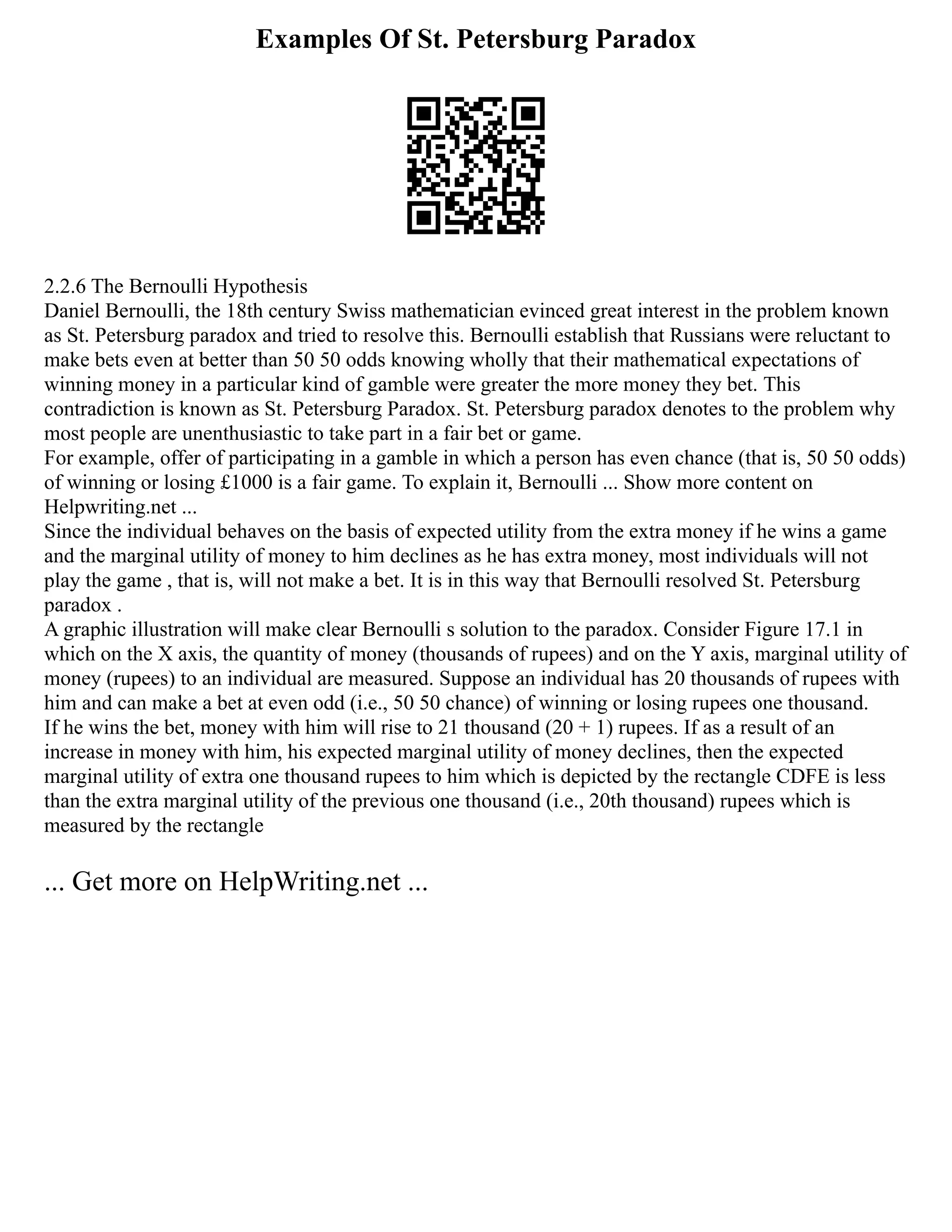 Examples Of St. Petersburg Paradox
2.2.6 The Bernoulli Hypothesis
Daniel Bernoulli, the 18th century Swiss mathematician evinced great interest in the problem known
as St. Petersburg paradox and tried to resolve this. Bernoulli establish that Russians were reluctant to
make bets even at better than 50 50 odds knowing wholly that their mathematical expectations of
winning money in a particular kind of gamble were greater the more money they bet. This
contradiction is known as St. Petersburg Paradox. St. Petersburg paradox denotes to the problem why
most people are unenthusiastic to take part in a fair bet or game.
For example, offer of participating in a gamble in which a person has even chance (that is, 50 50 odds)
of winning or losing £1000 is a fair game. To explain it, Bernoulli ... Show more content on
Helpwriting.net ...
Since the individual behaves on the basis of expected utility from the extra money if he wins a game
and the marginal utility of money to him declines as he has extra money, most individuals will not
play the game , that is, will not make a bet. It is in this way that Bernoulli resolved St. Petersburg
paradox .
A graphic illustration will make clear Bernoulli s solution to the paradox. Consider Figure 17.1 in
which on the X axis, the quantity of money (thousands of rupees) and on the Y axis, marginal utility of
money (rupees) to an individual are measured. Suppose an individual has 20 thousands of rupees with
him and can make a bet at even odd (i.e., 50 50 chance) of winning or losing rupees one thousand.
If he wins the bet, money with him will rise to 21 thousand (20 + 1) rupees. If as a result of an
increase in money with him, his expected marginal utility of money declines, then the expected
marginal utility of extra one thousand rupees to him which is depicted by the rectangle CDFE is less
than the extra marginal utility of the previous one thousand (i.e., 20th thousand) rupees which is
measured by the rectangle
... Get more on HelpWriting.net ...
 