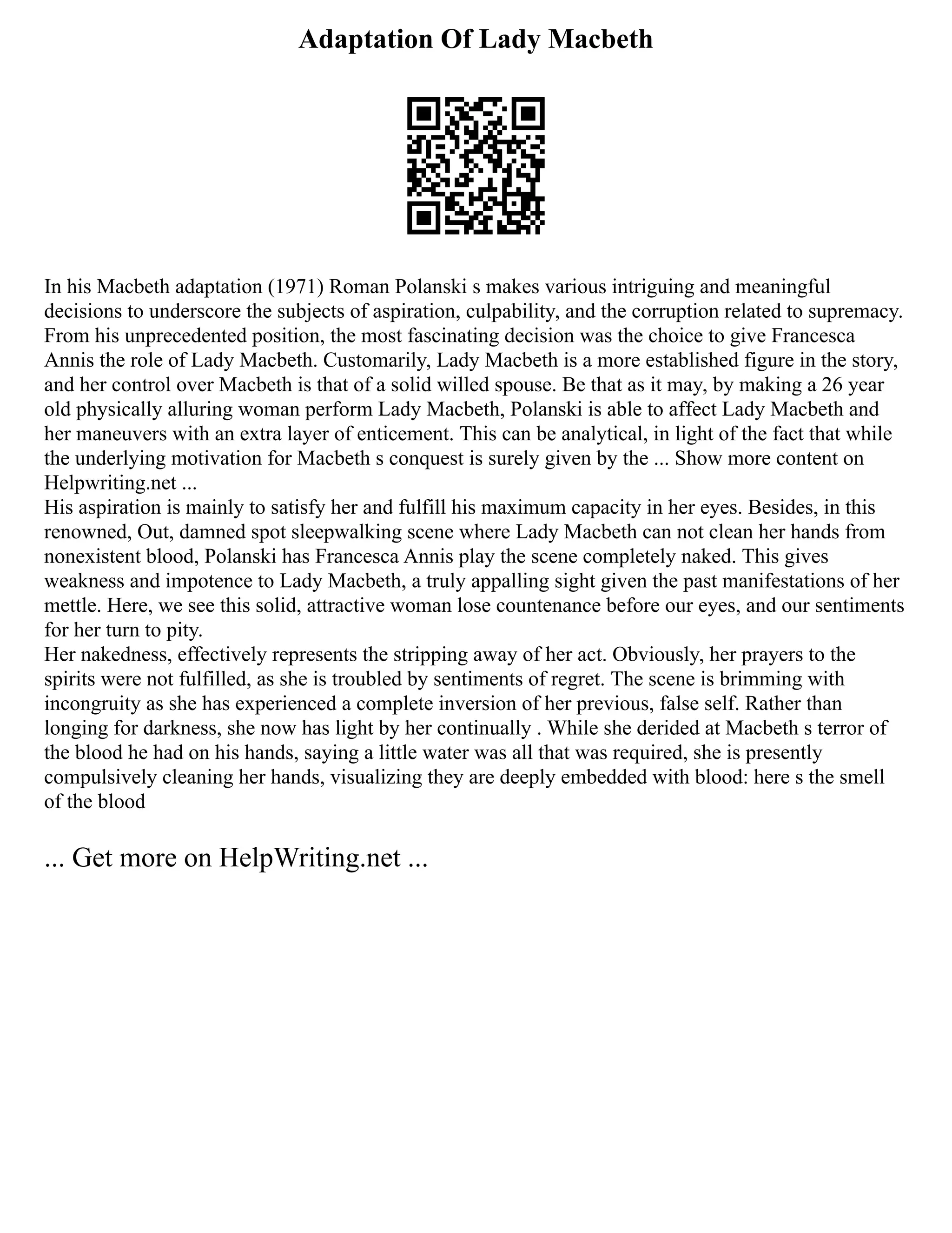 Adaptation Of Lady Macbeth
In his Macbeth adaptation (1971) Roman Polanski s makes various intriguing and meaningful
decisions to underscore the subjects of aspiration, culpability, and the corruption related to supremacy.
From his unprecedented position, the most fascinating decision was the choice to give Francesca
Annis the role of Lady Macbeth. Customarily, Lady Macbeth is a more established figure in the story,
and her control over Macbeth is that of a solid willed spouse. Be that as it may, by making a 26 year
old physically alluring woman perform Lady Macbeth, Polanski is able to affect Lady Macbeth and
her maneuvers with an extra layer of enticement. This can be analytical, in light of the fact that while
the underlying motivation for Macbeth s conquest is surely given by the ... Show more content on
Helpwriting.net ...
His aspiration is mainly to satisfy her and fulfill his maximum capacity in her eyes. Besides, in this
renowned, Out, damned spot sleepwalking scene where Lady Macbeth can not clean her hands from
nonexistent blood, Polanski has Francesca Annis play the scene completely naked. This gives
weakness and impotence to Lady Macbeth, a truly appalling sight given the past manifestations of her
mettle. Here, we see this solid, attractive woman lose countenance before our eyes, and our sentiments
for her turn to pity.
Her nakedness, effectively represents the stripping away of her act. Obviously, her prayers to the
spirits were not fulfilled, as she is troubled by sentiments of regret. The scene is brimming with
incongruity as she has experienced a complete inversion of her previous, false self. Rather than
longing for darkness, she now has light by her continually . While she derided at Macbeth s terror of
the blood he had on his hands, saying a little water was all that was required, she is presently
compulsively cleaning her hands, visualizing they are deeply embedded with blood: here s the smell
of the blood
... Get more on HelpWriting.net ...
 