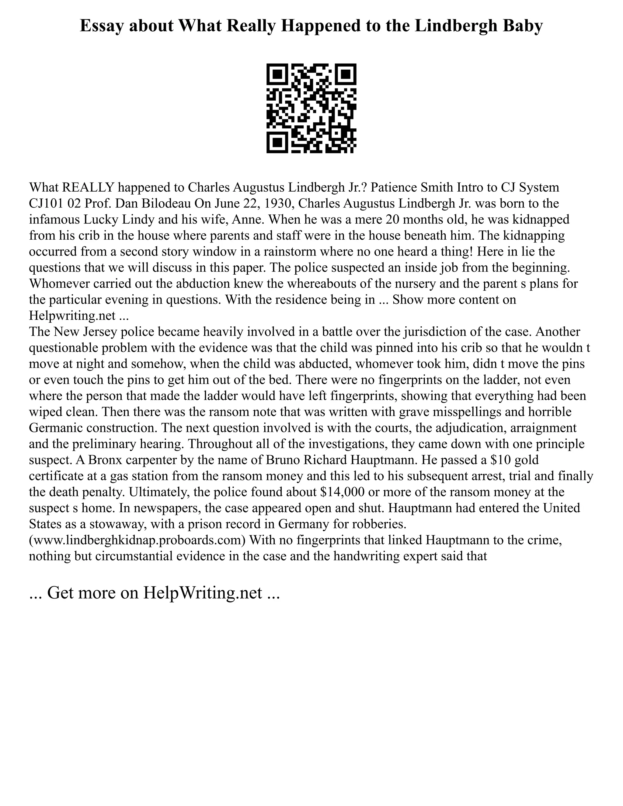 Essay about What Really Happened to the Lindbergh Baby
What REALLY happened to Charles Augustus Lindbergh Jr.? Patience Smith Intro to CJ System
CJ101 02 Prof. Dan Bilodeau On June 22, 1930, Charles Augustus Lindbergh Jr. was born to the
infamous Lucky Lindy and his wife, Anne. When he was a mere 20 months old, he was kidnapped
from his crib in the house where parents and staff were in the house beneath him. The kidnapping
occurred from a second story window in a rainstorm where no one heard a thing! Here in lie the
questions that we will discuss in this paper. The police suspected an inside job from the beginning.
Whomever carried out the abduction knew the whereabouts of the nursery and the parent s plans for
the particular evening in questions. With the residence being in ... Show more content on
Helpwriting.net ...
The New Jersey police became heavily involved in a battle over the jurisdiction of the case. Another
questionable problem with the evidence was that the child was pinned into his crib so that he wouldn t
move at night and somehow, when the child was abducted, whomever took him, didn t move the pins
or even touch the pins to get him out of the bed. There were no fingerprints on the ladder, not even
where the person that made the ladder would have left fingerprints, showing that everything had been
wiped clean. Then there was the ransom note that was written with grave misspellings and horrible
Germanic construction. The next question involved is with the courts, the adjudication, arraignment
and the preliminary hearing. Throughout all of the investigations, they came down with one principle
suspect. A Bronx carpenter by the name of Bruno Richard Hauptmann. He passed a $10 gold
certificate at a gas station from the ransom money and this led to his subsequent arrest, trial and finally
the death penalty. Ultimately, the police found about $14,000 or more of the ransom money at the
suspect s home. In newspapers, the case appeared open and shut. Hauptmann had entered the United
States as a stowaway, with a prison record in Germany for robberies.
(www.lindberghkidnap.proboards.com) With no fingerprints that linked Hauptmann to the crime,
nothing but circumstantial evidence in the case and the handwriting expert said that
... Get more on HelpWriting.net ...
 