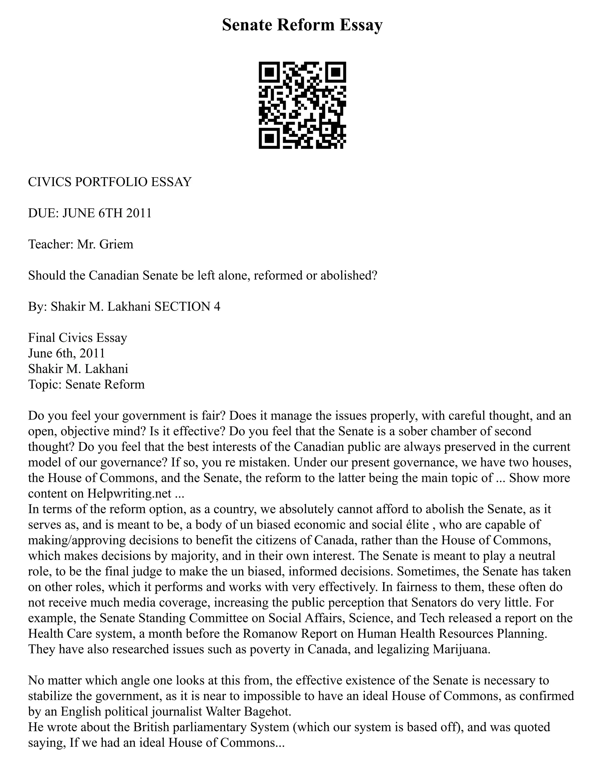 Senate Reform Essay
CIVICS PORTFOLIO ESSAY
DUE: JUNE 6TH 2011
Teacher: Mr. Griem
Should the Canadian Senate be left alone, reformed or abolished?
By: Shakir M. Lakhani SECTION 4
Final Civics Essay
June 6th, 2011
Shakir M. Lakhani
Topic: Senate Reform
Do you feel your government is fair? Does it manage the issues properly, with careful thought, and an
open, objective mind? Is it effective? Do you feel that the Senate is a sober chamber of second
thought? Do you feel that the best interests of the Canadian public are always preserved in the current
model of our governance? If so, you re mistaken. Under our present governance, we have two houses,
the House of Commons, and the Senate, the reform to the latter being the main topic of ... Show more
content on Helpwriting.net ...
In terms of the reform option, as a country, we absolutely cannot afford to abolish the Senate, as it
serves as, and is meant to be, a body of un biased economic and social élite , who are capable of
making/approving decisions to benefit the citizens of Canada, rather than the House of Commons,
which makes decisions by majority, and in their own interest. The Senate is meant to play a neutral
role, to be the final judge to make the un biased, informed decisions. Sometimes, the Senate has taken
on other roles, which it performs and works with very effectively. In fairness to them, these often do
not receive much media coverage, increasing the public perception that Senators do very little. For
example, the Senate Standing Committee on Social Affairs, Science, and Tech released a report on the
Health Care system, a month before the Romanow Report on Human Health Resources Planning.
They have also researched issues such as poverty in Canada, and legalizing Marijuana.
No matter which angle one looks at this from, the effective existence of the Senate is necessary to
stabilize the government, as it is near to impossible to have an ideal House of Commons, as confirmed
by an English political journalist Walter Bagehot.
He wrote about the British parliamentary System (which our system is based off), and was quoted
saying, If we had an ideal House of Commons...
 