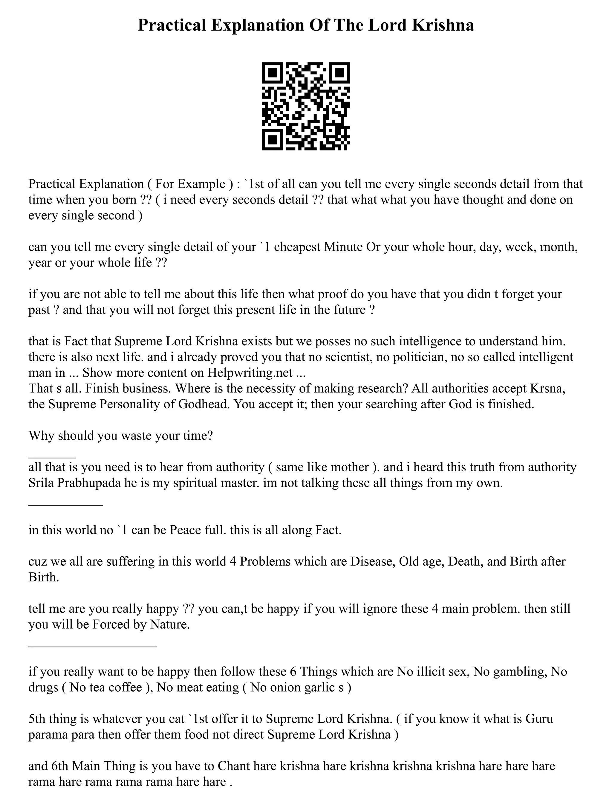 Practical Explanation Of The Lord Krishna
Practical Explanation ( For Example ) : `1st of all can you tell me every single seconds detail from that
time when you born ?? ( i need every seconds detail ?? that what what you have thought and done on
every single second )
can you tell me every single detail of your `1 cheapest Minute Or your whole hour, day, week, month,
year or your whole life ??
if you are not able to tell me about this life then what proof do you have that you didn t forget your
past ? and that you will not forget this present life in the future ?
that is Fact that Supreme Lord Krishna exists but we posses no such intelligence to understand him.
there is also next life. and i already proved you that no scientist, no politician, no so called intelligent
man in ... Show more content on Helpwriting.net ...
That s all. Finish business. Where is the necessity of making research? All authorities accept Krsna,
the Supreme Personality of Godhead. You accept it; then your searching after God is finished.
Why should you waste your time?
_______
all that is you need is to hear from authority ( same like mother ). and i heard this truth from authority
Srila Prabhupada he is my spiritual master. im not talking these all things from my own.
___________
in this world no `1 can be Peace full. this is all along Fact.
cuz we all are suffering in this world 4 Problems which are Disease, Old age, Death, and Birth after
Birth.
tell me are you really happy ?? you can,t be happy if you will ignore these 4 main problem. then still
you will be Forced by Nature.
___________________
if you really want to be happy then follow these 6 Things which are No illicit sex, No gambling, No
drugs ( No tea coffee ), No meat eating ( No onion garlic s )
5th thing is whatever you eat `1st offer it to Supreme Lord Krishna. ( if you know it what is Guru
parama para then offer them food not direct Supreme Lord Krishna )
and 6th Main Thing is you have to Chant hare krishna hare krishna krishna krishna hare hare hare
rama hare rama rama rama hare hare .
 