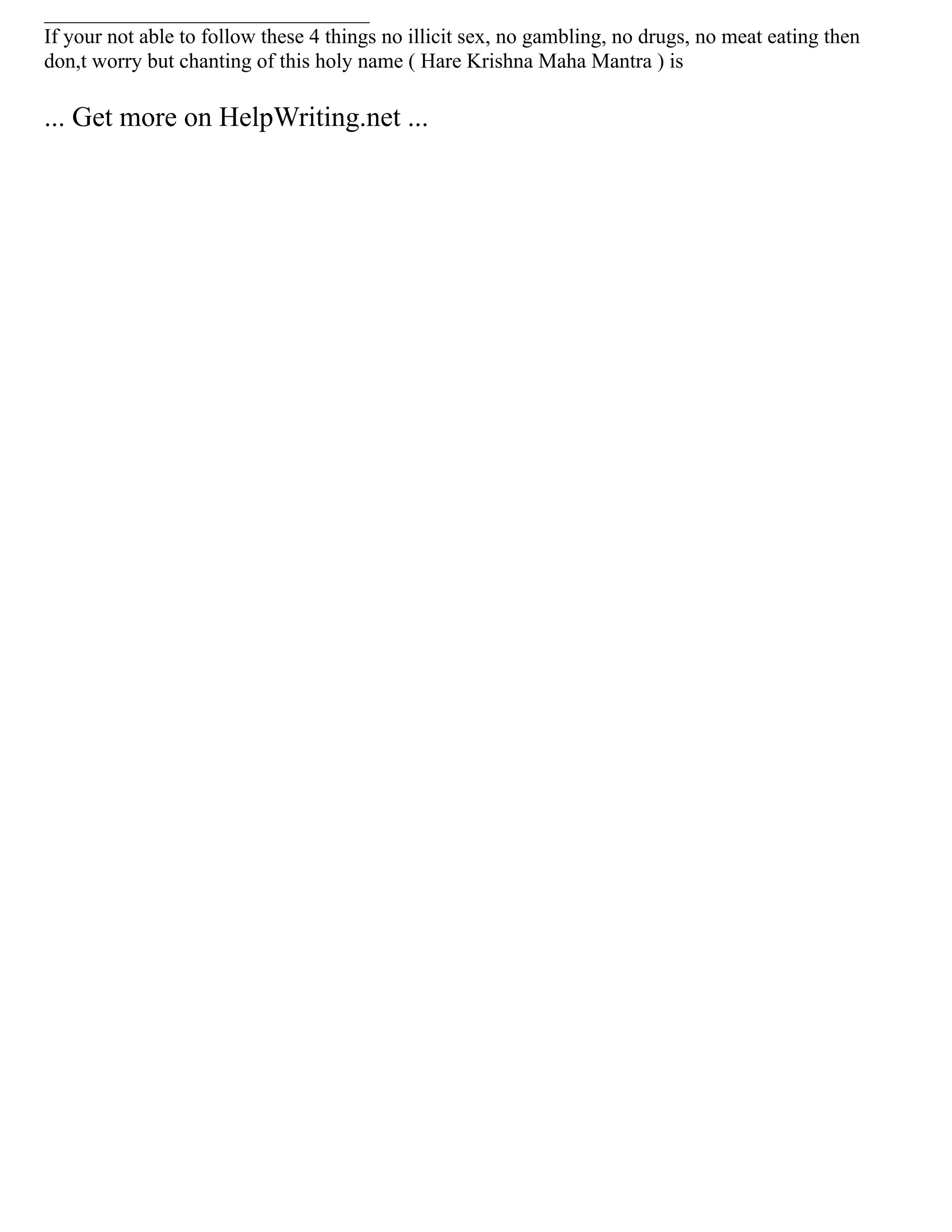 _______________________________
If your not able to follow these 4 things no illicit sex, no gambling, no drugs, no meat eating then
don,t worry but chanting of this holy name ( Hare Krishna Maha Mantra ) is
... Get more on HelpWriting.net ...
 