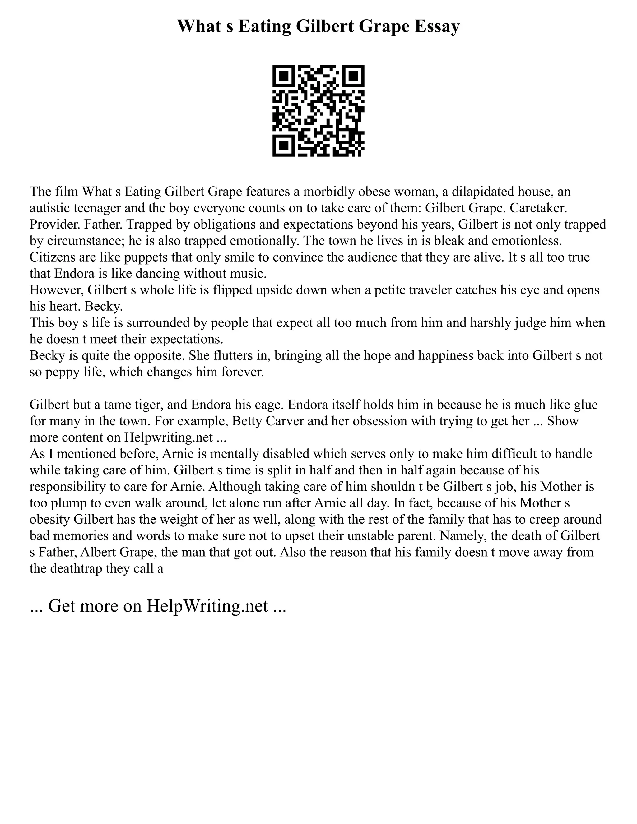 What s Eating Gilbert Grape Essay
The film What s Eating Gilbert Grape features a morbidly obese woman, a dilapidated house, an
autistic teenager and the boy everyone counts on to take care of them: Gilbert Grape. Caretaker.
Provider. Father. Trapped by obligations and expectations beyond his years, Gilbert is not only trapped
by circumstance; he is also trapped emotionally. The town he lives in is bleak and emotionless.
Citizens are like puppets that only smile to convince the audience that they are alive. It s all too true
that Endora is like dancing without music.
However, Gilbert s whole life is flipped upside down when a petite traveler catches his eye and opens
his heart. Becky.
This boy s life is surrounded by people that expect all too much from him and harshly judge him when
he doesn t meet their expectations.
Becky is quite the opposite. She flutters in, bringing all the hope and happiness back into Gilbert s not
so peppy life, which changes him forever.
Gilbert but a tame tiger, and Endora his cage. Endora itself holds him in because he is much like glue
for many in the town. For example, Betty Carver and her obsession with trying to get her ... Show
more content on Helpwriting.net ...
As I mentioned before, Arnie is mentally disabled which serves only to make him difficult to handle
while taking care of him. Gilbert s time is split in half and then in half again because of his
responsibility to care for Arnie. Although taking care of him shouldn t be Gilbert s job, his Mother is
too plump to even walk around, let alone run after Arnie all day. In fact, because of his Mother s
obesity Gilbert has the weight of her as well, along with the rest of the family that has to creep around
bad memories and words to make sure not to upset their unstable parent. Namely, the death of Gilbert
s Father, Albert Grape, the man that got out. Also the reason that his family doesn t move away from
the deathtrap they call a
... Get more on HelpWriting.net ...
 