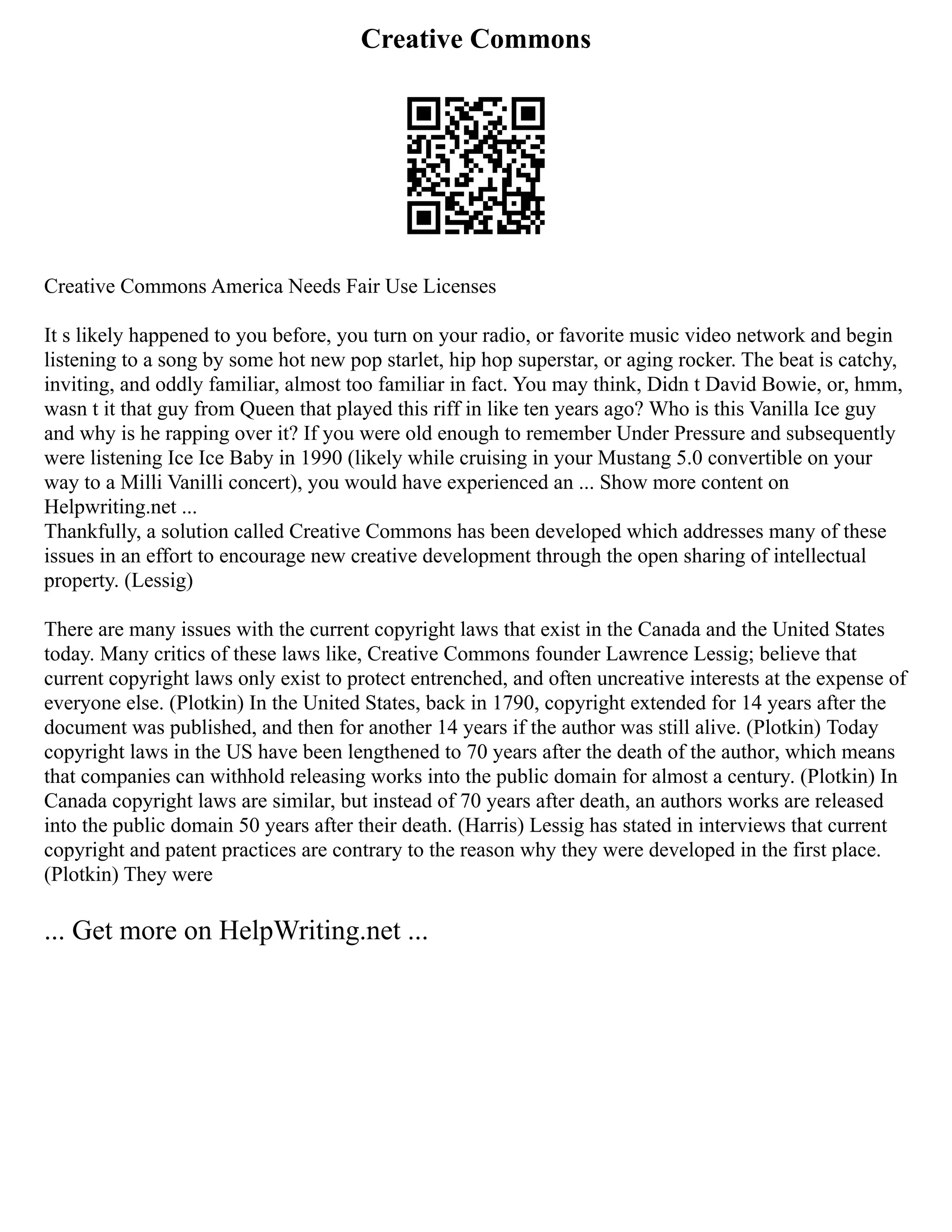 Creative Commons
Creative Commons America Needs Fair Use Licenses
It s likely happened to you before, you turn on your radio, or favorite music video network and begin
listening to a song by some hot new pop starlet, hip hop superstar, or aging rocker. The beat is catchy,
inviting, and oddly familiar, almost too familiar in fact. You may think, Didn t David Bowie, or, hmm,
wasn t it that guy from Queen that played this riff in like ten years ago? Who is this Vanilla Ice guy
and why is he rapping over it? If you were old enough to remember Under Pressure and subsequently
were listening Ice Ice Baby in 1990 (likely while cruising in your Mustang 5.0 convertible on your
way to a Milli Vanilli concert), you would have experienced an ... Show more content on
Helpwriting.net ...
Thankfully, a solution called Creative Commons has been developed which addresses many of these
issues in an effort to encourage new creative development through the open sharing of intellectual
property. (Lessig)
There are many issues with the current copyright laws that exist in the Canada and the United States
today. Many critics of these laws like, Creative Commons founder Lawrence Lessig; believe that
current copyright laws only exist to protect entrenched, and often uncreative interests at the expense of
everyone else. (Plotkin) In the United States, back in 1790, copyright extended for 14 years after the
document was published, and then for another 14 years if the author was still alive. (Plotkin) Today
copyright laws in the US have been lengthened to 70 years after the death of the author, which means
that companies can withhold releasing works into the public domain for almost a century. (Plotkin) In
Canada copyright laws are similar, but instead of 70 years after death, an authors works are released
into the public domain 50 years after their death. (Harris) Lessig has stated in interviews that current
copyright and patent practices are contrary to the reason why they were developed in the first place.
(Plotkin) They were
... Get more on HelpWriting.net ...
 