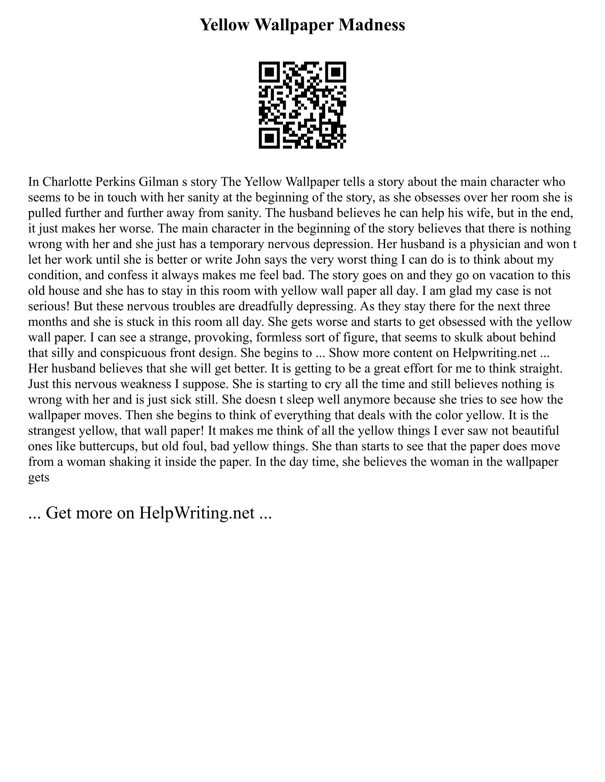 Yellow Wallpaper Madness
In Charlotte Perkins Gilman s story The Yellow Wallpaper tells a story about the main character who
seems to be in touch with her sanity at the beginning of the story, as she obsesses over her room she is
pulled further and further away from sanity. The husband believes he can help his wife, but in the end,
it just makes her worse. The main character in the beginning of the story believes that there is nothing
wrong with her and she just has a temporary nervous depression. Her husband is a physician and won t
let her work until she is better or write John says the very worst thing I can do is to think about my
condition, and confess it always makes me feel bad. The story goes on and they go on vacation to this
old house and she has to stay in this room with yellow wall paper all day. I am glad my case is not
serious! But these nervous troubles are dreadfully depressing. As they stay there for the next three
months and she is stuck in this room all day. She gets worse and starts to get obsessed with the yellow
wall paper. I can see a strange, provoking, formless sort of figure, that seems to skulk about behind
that silly and conspicuous front design. She begins to ... Show more content on Helpwriting.net ...
Her husband believes that she will get better. It is getting to be a great effort for me to think straight.
Just this nervous weakness I suppose. She is starting to cry all the time and still believes nothing is
wrong with her and is just sick still. She doesn t sleep well anymore because she tries to see how the
wallpaper moves. Then she begins to think of everything that deals with the color yellow. It is the
strangest yellow, that wall paper! It makes me think of all the yellow things I ever saw not beautiful
ones like buttercups, but old foul, bad yellow things. She than starts to see that the paper does move
from a woman shaking it inside the paper. In the day time, she believes the woman in the wallpaper
gets
... Get more on HelpWriting.net ...
 