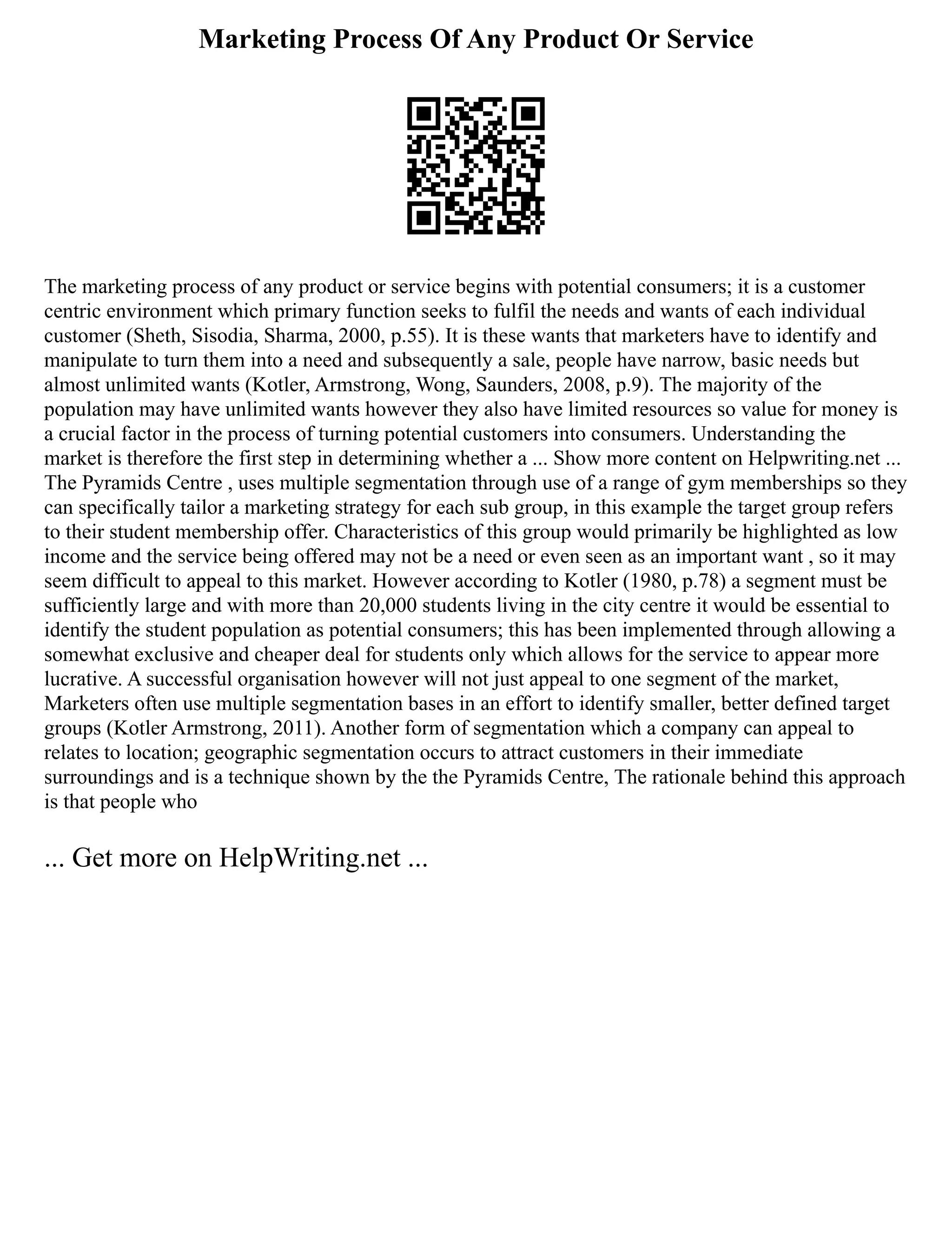 Marketing Process Of Any Product Or Service
The marketing process of any product or service begins with potential consumers; it is a customer
centric environment which primary function seeks to fulfil the needs and wants of each individual
customer (Sheth, Sisodia, Sharma, 2000, p.55). It is these wants that marketers have to identify and
manipulate to turn them into a need and subsequently a sale, people have narrow, basic needs but
almost unlimited wants (Kotler, Armstrong, Wong, Saunders, 2008, p.9). The majority of the
population may have unlimited wants however they also have limited resources so value for money is
a crucial factor in the process of turning potential customers into consumers. Understanding the
market is therefore the first step in determining whether a ... Show more content on Helpwriting.net ...
The Pyramids Centre , uses multiple segmentation through use of a range of gym memberships so they
can specifically tailor a marketing strategy for each sub group, in this example the target group refers
to their student membership offer. Characteristics of this group would primarily be highlighted as low
income and the service being offered may not be a need or even seen as an important want , so it may
seem difficult to appeal to this market. However according to Kotler (1980, p.78) a segment must be
sufficiently large and with more than 20,000 students living in the city centre it would be essential to
identify the student population as potential consumers; this has been implemented through allowing a
somewhat exclusive and cheaper deal for students only which allows for the service to appear more
lucrative. A successful organisation however will not just appeal to one segment of the market,
Marketers often use multiple segmentation bases in an effort to identify smaller, better defined target
groups (Kotler Armstrong, 2011). Another form of segmentation which a company can appeal to
relates to location; geographic segmentation occurs to attract customers in their immediate
surroundings and is a technique shown by the the Pyramids Centre, The rationale behind this approach
is that people who
... Get more on HelpWriting.net ...
 