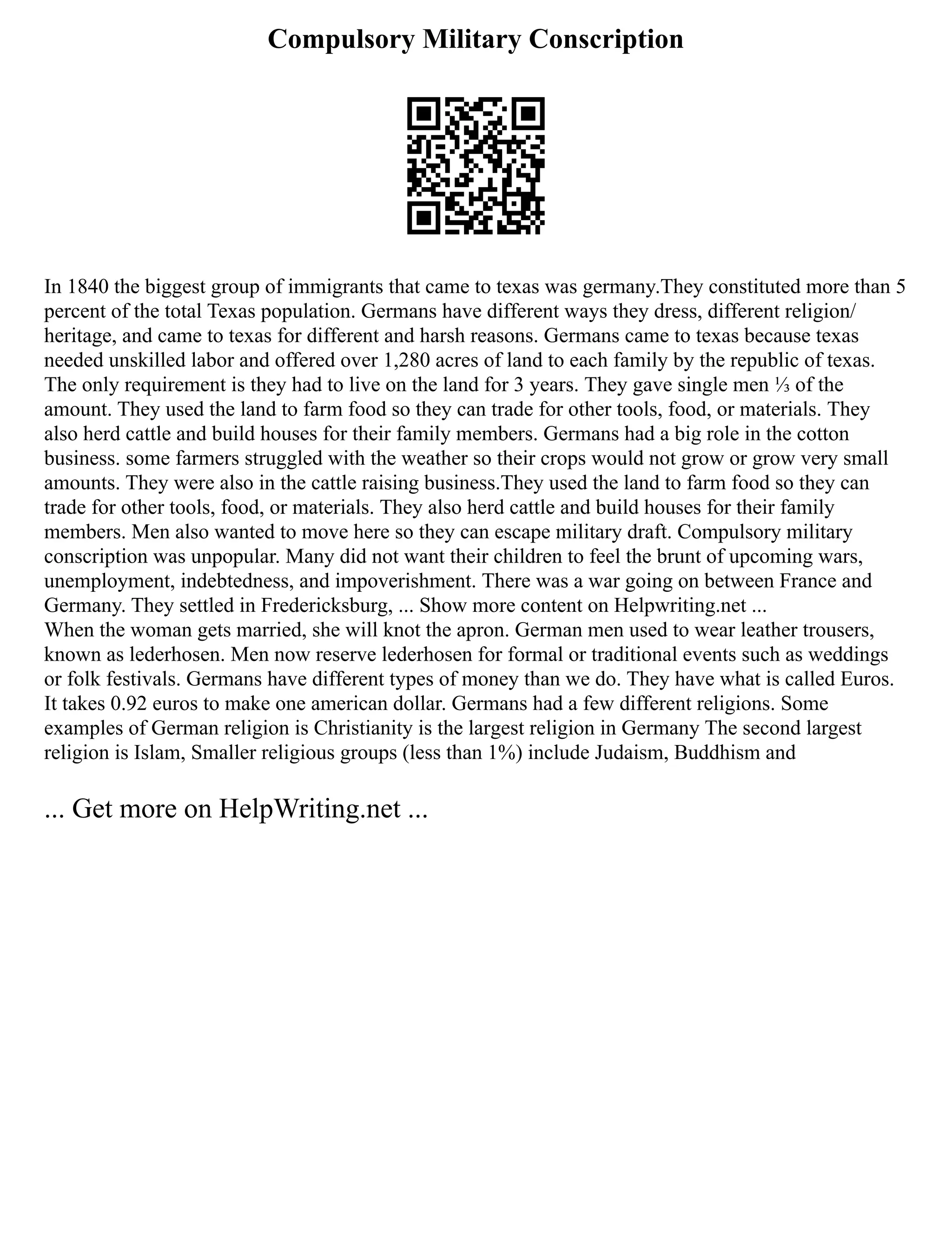 Compulsory Military Conscription
In 1840 the biggest group of immigrants that came to texas was germany.They constituted more than 5
percent of the total Texas population. Germans have different ways they dress, different religion/
heritage, and came to texas for different and harsh reasons. Germans came to texas because texas
needed unskilled labor and offered over 1,280 acres of land to each family by the republic of texas.
The only requirement is they had to live on the land for 3 years. They gave single men ⅓ of the
amount. They used the land to farm food so they can trade for other tools, food, or materials. They
also herd cattle and build houses for their family members. Germans had a big role in the cotton
business. some farmers struggled with the weather so their crops would not grow or grow very small
amounts. They were also in the cattle raising business.They used the land to farm food so they can
trade for other tools, food, or materials. They also herd cattle and build houses for their family
members. Men also wanted to move here so they can escape military draft. Compulsory military
conscription was unpopular. Many did not want their children to feel the brunt of upcoming wars,
unemployment, indebtedness, and impoverishment. There was a war going on between France and
Germany. They settled in Fredericksburg, ... Show more content on Helpwriting.net ...
When the woman gets married, she will knot the apron. German men used to wear leather trousers,
known as lederhosen. Men now reserve lederhosen for formal or traditional events such as weddings
or folk festivals. Germans have different types of money than we do. They have what is called Euros.
It takes 0.92 euros to make one american dollar. Germans had a few different religions. Some
examples of German religion is Christianity is the largest religion in Germany The second largest
religion is Islam, Smaller religious groups (less than 1%) include Judaism, Buddhism and
... Get more on HelpWriting.net ...
 