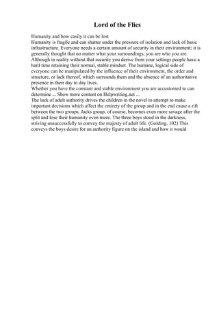 Lord of the Flies
Humanity and how easily it can be lost
Humanity is fragile and can shatter under the pressure of isolation and lack of basic
infrastructure. Everyone needs a certain amount of security in their environment; it is
generally thought that no matter what your surroundings, you are who you are.
Although in reality without that security you derive from your settings people have a
hard time retaining their normal, stable mindset. The humane, logical side of
everyone can be manipulated by the influence of their environment, the order and
structure, or lack thereof, which surrounds them and the absence of an authoritative
presence in their day to day lives.
Whether you have the constant and stable environment you are accustomed to can
determine ... Show more content on Helpwriting.net ...
The lack of adult authority drives the children in the novel to attempt to make
important decisions which affect the entirety of the group and in the end cause a rift
between the two groups. Jacks group, of course, becomes even more savage after the
split and lose their humanity even more. The three boys stood in the darkness,
striving unsuccessfully to convey the majesty of adult life. (Golding, 102) This
conveys the boys desire for an authority figure on the island and how it would
 