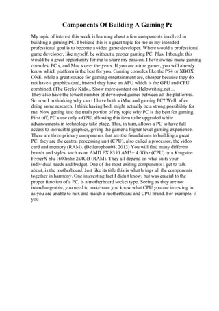 Components Of Building A Gaming Pc
My topic of interest this week is learning about a few components involved in
building a gaming PC. I believe this is a great topic for me as my intended
professional goal is to become a video game developer. Where would a professional
game developer, like myself, be without a proper gaming PC. Plus, I thought this
would be a great opportunity for me to share my passion. I have owned many gaming
consoles, PC s, and Mac s over the years. If you are a true gamer, you will already
know which platform is the best for you. Gaming consoles like the PS4 or XBOX
ONE, while a great source for gaming entertainment are, cheaper because they do
not have a graphics card, instead they have an APU which is the GPU and CPU
combined. (The Geeky Kids... Show more content on Helpwriting.net ...
They also have the lowest number of developed games between all the platforms.
So now I m thinking why can t I have both a iMac and gaming PC? Well, after
doing some research, I think having both might actually be a strong possibility for
me. Now getting into the main portion of my topic why PC is the best for gaming.
First off, PC s use only a GPU, allowing this item to be upgraded while
advancements in technology take place. This, in turn, allows a PC to have full
access to incredible graphics, giving the gamer a higher level gaming experience.
There are three primary components that are the foundations to building a great
PC, they are the central processing unit (CPU), also called a processor, the video
card and memory (RAM). (Bellerophon08, 2013) You will find many different
brands and styles, such as an AMD FX 8350 AM3+ 4.0Ghz (CPU) or a Kingston
HyperX blu 1600mhz 2x4GB (RAM). They all depend on what suits your
individual needs and budget. One of the most exiting components I get to talk
about, is the motherboard. Just like its title this is what brings all the components
together in harmony. One interesting fact I didn t know, but was crucial to the
proper function of a PC, is a motherboard socket type. Seeing as they are not
interchangeable, you need to make sure you know what CPU you are investing in,
as you are unable to mix and match a motherboard and CPU brand. For example, if
you
 