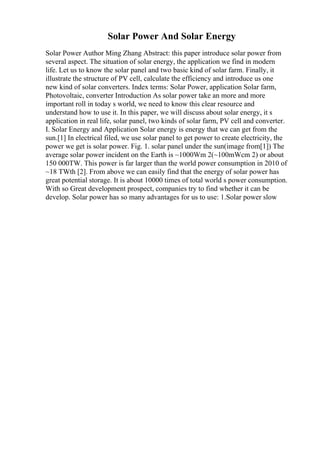 Solar Power And Solar Energy
Solar Power Author Ming Zhang Abstract: this paper introduce solar power from
several aspect. The situation of solar energy, the application we find in modern
life. Let us to know the solar panel and two basic kind of solar farm. Finally, it
illustrate the structure of PV cell, calculate the efficiency and introduce us one
new kind of solar converters. Index terms: Solar Power, application Solar farm,
Photovoltaic, converter Introduction As solar power take an more and more
important roll in today s world, we need to know this clear resource and
understand how to use it. In this paper, we will discuss about solar energy, it s
application in real life, solar panel, two kinds of solar farm, PV cell and converter.
I. Solar Energy and Application Solar energy is energy that we can get from the
sun.[1] In electrical filed, we use solar panel to get power to create electricity, the
power we get is solar power. Fig. 1. solar panel under the sun(image from[1]) The
average solar power incident on the Earth is ~1000Wm 2(~100mWcm 2) or about
150 000TW. This power is far larger than the world power consumption in 2010 of
~18 TWth [2]. From above we can easily find that the energy of solar power has
great potential storage. It is about 10000 times of total world s power consumption.
With so Great development prospect, companies try to find whether it can be
develop. Solar power has so many advantages for us to use: 1.Solar power slow
 