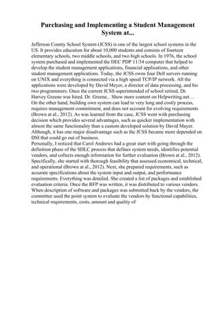 Purchasing and Implementing a Student Management
System at...
Jefferson County School System (JCSS) is one of the largest school systems in the
US. It provides education for about 10,000 students and consists of fourteen
elementary schools, two middle schools, and two high schools. In 1976, the school
system purchased and implemented the DEC PDP 11/34 computer that helped to
develop the student management applications, financial applications, and other
student management applications. Today, the JCSS owns four Dell servers running
on UNIX and everything is connected via a high speed TCP/IP network. All the
applications were developed by David Meyer, a director of data processing, and his
two programmers. Once the current JCSS superintended of school retired, Dr.
Harvey Greene was hired. Dr. Greene... Show more content on Helpwriting.net ...
On the other hand, building own system can lead to very long and costly process,
requires management commitment, and does not account for evolving requirements
(Brown at al., 2012). As was learned from the case, JCSS went with purchasing
decision which provides several advantages, such as quicker implementation with
almost the same functionality than a custom developed solution by David Mayer.
Although, it has one major disadvantage such as the JCSS became more depended on
DSI that could go out of business.
Personally, I noticed that Carol Andrews had a great start with going through the
definition phase of the SDLC process that defines system needs, identifies potential
vendors, and collects enough information for further evaluation (Brown at al., 2012).
Specifically, she started with thorough feasibility that assessed economical, technical,
and operational (Brown at al., 2012). Next, she prepared requirements, such as
accurate specifications about the system input and output, and performance
requirements. Everything was detailed. She created a list of packages and established
evaluation criteria. Once the RFP was written, it was distributed to various vendors.
When description of software and packages was submitted back by the vendors, the
committee used the point system to evaluate the vendors by functional capabilities,
technical requirements, costs, amount and quality of
 
