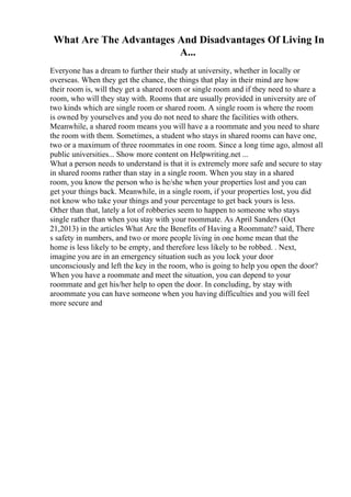 What Are The Advantages And Disadvantages Of Living In
A...
Everyone has a dream to further their study at university, whether in locally or
overseas. When they get the chance, the things that play in their mind are how
their room is, will they get a shared room or single room and if they need to share a
room, who will they stay with. Rooms that are usually provided in university are of
two kinds which are single room or shared room. A single room is where the room
is owned by yourselves and you do not need to share the facilities with others.
Meanwhile, a shared room means you will have a a roommate and you need to share
the room with them. Sometimes, a student who stays in shared rooms can have one,
two or a maximum of three roommates in one room. Since a long time ago, almost all
public universities... Show more content on Helpwriting.net ...
What a person needs to understand is that it is extremely more safe and secure to stay
in shared rooms rather than stay in a single room. When you stay in a shared
room, you know the person who is he/she when your properties lost and you can
get your things back. Meanwhile, in a single room, if your properties lost, you did
not know who take your things and your percentage to get back yours is less.
Other than that, lately a lot of robberies seem to happen to someone who stays
single rather than when you stay with your roommate. As April Sanders (Oct
21,2013) in the articles What Are the Benefits of Having a Roommate? said, There
s safety in numbers, and two or more people living in one home mean that the
home is less likely to be empty, and therefore less likely to be robbed. . Next,
imagine you are in an emergency situation such as you lock your door
unconsciously and left the key in the room, who is going to help you open the door?
When you have a roommate and meet the situation, you can depend to your
roommate and get his/her help to open the door. In concluding, by stay with
aroommate you can have someone when you having difficulties and you will feel
more secure and
 
