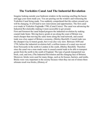 The Yorkshire Canal And The Industrial Revolution
Imagine looking outside your bedroom window in the morning smelling the bacon
and eggs your mom made you. You are peering out the window and witnessing the
Yorkshire Canal being made. You suddenly comprehend that the culture around you
will be changing. It will lead to new innovations and opportunities. The first canal
ever made in Yorkshire Englandin 1700, (Canal Cruise). The canal was advancing the
Industrial Revolutionby making it more accessible to get around.
First and foremost the canal helped progress the industrial revolution by making
coastal trade faster. Moving heavy goods at sea along the coast of Britain was
much cheaper than moving the same items along the road network, and coastal
trade was a key aspect of Britain s economy, (Shirley Burchill). Coastal trade was
the cheapest way to transit goods, but it was also very slow. Between 1650 and
1750, before the industrial revolution half, a million tonnes of a canal was moved
from Newcastle in the north to London in the south, (Shirley Burchill). Therefore
since the canal was a man made water it caused coastal trade to be able to transport
goods from the north to the south of England. The type of goods transported was
brick, coal, and iron, (The Industrial Revolution and the changing face of Britain).
Moreover, bricks were used for many things, such as for houses, barriers, and tombs.
Bricks were very important in the society because when they ran out of stones there
ultimate result was bricks, (History of
 