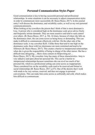 Personal Communication Styles Paper
Good communication is key to having successful personal and professional
relationships. In some situations it can be necessary to adjust communication styles
in order to communicate more successfully (B. Reece Reece, 2017). In this journal
entry I will discuss the dominance, and sociability scales, as well as my own personal
communicationstyle.
When looking at my coworkers the person that I think of that is most dominant is
Lisa. A person who is considered high on the dominance scale gives advice freely
and frequently initiate demands. They are more assertive and tend to seek control
over others. (B. Reece Reece, 2017, p. 54). At times, because of where she falls on
the dominance chart, she can come across as being bossy or demanding. This can
make it difficult to communicate effectively with her. On the other side of the
dominance scale, is my coworker Kelli. Unlike those that tend to rate high on the
dominance scale, those with low dominance are more restrained and tend to be
followers (B. Reece Reece, 2017). This creates a barrier to interpersonal relationships
when she is given the responsibility of being in charge of the other nurses. She has a
difficult time delegating ... Show more content on Helpwriting.net ...
Reece Reece, 2017). My coworker Amy has many of these characteristics. Amy is
very talkative and open about her personal life. This can be a barrier to
interpersonal relationships because sometimes she can revel too much of her
personal life, which in a professional setting can come across as inappropriate.
Those considered low on the sociability scale tend to be reserved and formal in
social relationships (B. Reece Reece, 2017, p.57). One of the doctors that I work
with tends to be very serious, reserved, and does not engage in personal
conversations. This can make him come across as unfriendly and cold, which makes
him difficult to communicate
 