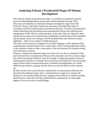 Analyzing Erikson s Psychosocial Stages Of Human
Development
Erik Erikson s theory of psychosocial stages, is considered a significant concrete
basis for understanding human progression and development (Arnold, 2016)
This essay will identify two characters lifespan development stages from Erik
Erickson s theory, and further explain the relevance of the identified stages in
accordance with the communication used between the pair. From this communication
further identifying and describing meta communication factors that influenced the
interpretation of the effective communication. In the clip of the two characters Sean
and the doctor, there are two factors that contributed to conflict that will be identified
and discussed. Lastly, two strategies will be identified that were utilized to reduce
additional ... Show more content on Helpwriting.net ...
This lack of self awareness is apparent, in his body language, verbal, and nonverbal
communication and personality traits, conceivably a factor causing additional anxiety
in this situation, relates to Sean s insecurities, is the environment of a hospital setting,
were Sean has no control.
Erickson s lifespan development stages are vital to the way the two characters Sean
and the doctor have communicated. Because both characters are at two various stages
they both communicate different. Sean for example is displaying negative factors of
communication and this is resulting from his psychosocial behaviour. This presenting
stage of Sean entails communication that is immature and appropriate for a small
child having a tantrum, arguing with the doctor on what he thinks his best interests
are,
He does not have the correct decision making tools to communicate efficiently for
theoretical development stage. Sean s communication is aggressive, hostile and
destructive. he is undeveloped and naive arguing with the doctor on what his welfare
should involve. Sean does not fully understand the consequences of what might
happen if he were to move (Arnold Boggs,
 