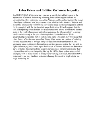 Labor Unions And Its Effect On Income Inequality
LABOR UNIONS With many laws enacted to tarnish their effectiveness in the
appearance of a better functioning economy, labor unions appear to have an
unmistakable effect on income inequality. Western and Rosenfeld explain the power
of the labor union and how important of a role it holds for its workers. Western and
Rosenfeld analyzes the contributions that unions made and the consequences of their
decline coupled with the rise in unfair wage distribution. Kristal supports that the
lack of bargaining ability hinders the effectiveness that unions used to have and this
event is the result of computer technology damaging the laborers ability to appear
useful and necessary in the eyes of the capitalists. Union Influence While
government policies are a part of Volscho and Kelly s research, they recognize that
other factors affect income inequality. Strong labor unions are capable of reducing
income inequality that is brought on by the decisions made in the market. The
stronger a union is, the more bargaining power they possess so that they are able to
fight for better pay and a more equal distribution of income. Western and Rosenfeld
agree with this statement as their research pertains more on labor unions and their
relationship with income inequality. During the 1970 s, labor unions were at their
strongest, with as many as one in three people working in a union. From the 1980 s
to currently, not only has labor union membership decreased to single digits, but
wage inequality has
 