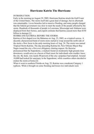 Hurricane Katrin The Hurricane
INTRODUCTION:
Early in the morning on August 29, 2005, Hurricane Katrina struck the Gulf Coast
of the United States. The storm itself did a great deal of damage, but its aftermath
was catastrophic. Levee breaches led to massive flooding, and many people charged
that the federal government was slow to meet the needs of the people affected by the
storm. Hundreds of thousands of people in Louisiana, Mississippi and Alabama were
displaced from their homes, and experts estimate that Katrina caused more than $150
billion in damage.[1]
HURRICANE KATRINA: BEFORE THE STORM:
Katrina at first shaped over the Bahamas on Aug. 23, 2005, as a tropical sorrow. A
decently characterized band of storm mists started to wrap around the north side of
the storm s flow focus in the early morning hours of Aug. 24. The storm was named
Tropical Storm Katrina. The day preceding Katrina hit, New Orleans Mayor Ray
Nagin issued the city s first ever obligatory clearing request. He likewise
pronounced that the Superdome, a stadium found on moderately high ground close
downtown, would serve as a haven of final resort for individuals who couldn t leave
the city. By dusk, very nearly 80 percent of the city s populace had emptied. Around
10,000 had looked for sanctuary in the Superdome, while countless others decided to
endure the storm at home.[2]
When it went to southern Florida on Aug. 25, Katrina was a moderate Category 1
typhoon. While it brought on some flooding and losses two individuals were
 