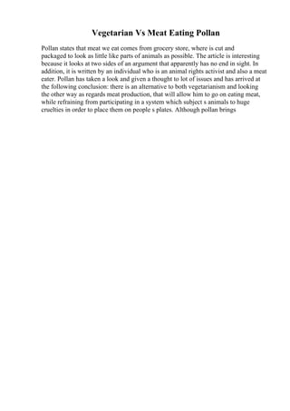 Vegetarian Vs Meat Eating Pollan
Pollan states that meat we eat comes from grocery store, where is cut and
packaged to look as little like parts of animals as possible. The article is interesting
because it looks at two sides of an argument that apparently has no end in sight. In
addition, it is written by an individual who is an animal rights activist and also a meat
eater. Pollan has taken a look and given a thought to lot of issues and has arrived at
the following conclusion: there is an alternative to both vegetarianism and looking
the other way as regards meat production, that will allow him to go on eating meat,
while refraining from participating in a system which subject s animals to huge
cruelties in order to place them on people s plates. Although pollan brings
 