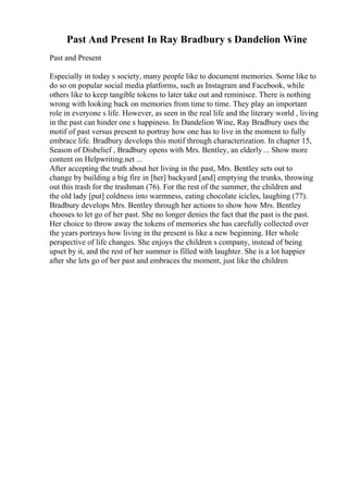Past And Present In Ray Bradbury s Dandelion Wine
Past and Present
Especially in today s society, many people like to document memories. Some like to
do so on popular social media platforms, such as Instagram and Facebook, while
others like to keep tangible tokens to later take out and reminisce. There is nothing
wrong with looking back on memories from time to time. They play an important
role in everyone s life. However, as seen in the real life and the literary world , living
in the past can hinder one s happiness. In Dandelion Wine, Ray Bradbury uses the
motif of past versus present to portray how one has to live in the moment to fully
embrace life. Bradbury develops this motif through characterization. In chapter 15,
Season of Disbelief , Bradbury opens with Mrs. Bentley, an elderly ... Show more
content on Helpwriting.net ...
After accepting the truth about her living in the past, Mrs. Bentley sets out to
change by building a big fire in [her] backyard [and] emptying the trunks, throwing
out this trash for the trashman (76). For the rest of the summer, the children and
the old lady [put] coldness into warmness, eating chocolate icicles, laughing (77).
Bradbury develops Mrs. Bentley through her actions to show how Mrs. Bentley
chooses to let go of her past. She no longer denies the fact that the past is the past.
Her choice to throw away the tokens of memories she has carefully collected over
the years portrays how living in the present is like a new beginning. Her whole
perspective of life changes. She enjoys the children s company, instead of being
upset by it, and the rest of her summer is filled with laughter. She is a lot happier
after she lets go of her past and embraces the moment, just like the children
 