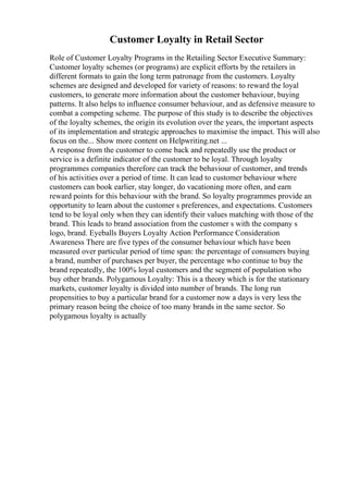 Customer Loyalty in Retail Sector
Role of Customer Loyalty Programs in the Retailing Sector Executive Summary:
Customer loyalty schemes (or programs) are explicit efforts by the retailers in
different formats to gain the long term patronage from the customers. Loyalty
schemes are designed and developed for variety of reasons: to reward the loyal
customers, to generate more information about the customer behaviour, buying
patterns. It also helps to influence consumer behaviour, and as defensive measure to
combat a competing scheme. The purpose of this study is to describe the objectives
of the loyalty schemes, the origin its evolution over the years, the important aspects
of its implementation and strategic approaches to maximise the impact. This will also
focus on the... Show more content on Helpwriting.net ...
A response from the customer to come back and repeatedly use the product or
service is a definite indicator of the customer to be loyal. Through loyalty
programmes companies therefore can track the behaviour of customer, and trends
of his activities over a period of time. It can lead to customer behaviour where
customers can book earlier, stay longer, do vacationing more often, and earn
reward points for this behaviour with the brand. So loyalty programmes provide an
opportunity to learn about the customer s preferences, and expectations. Customers
tend to be loyal only when they can identify their values matching with those of the
brand. This leads to brand association from the customer s with the company s
logo, brand. Eyeballs Buyers Loyalty Action Performance Consideration
Awareness There are five types of the consumer behaviour which have been
measured over particular period of time span: the percentage of consumers buying
a brand, number of purchases per buyer, the percentage who continue to buy the
brand repeatedly, the 100% loyal customers and the segment of population who
buy other brands. Polygamous Loyalty: This is a theory which is for the stationary
markets, customer loyalty is divided into number of brands. The long run
propensities to buy a particular brand for a customer now a days is very less the
primary reason being the choice of too many brands in the same sector. So
polygamous loyalty is actually
 