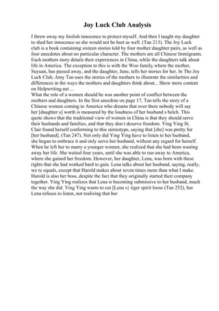 Joy Luck Club Analysis
I threw away my foolish innocence to protect myself. And then I taught my daughter
to shed her innocence so she would not be hurt as well. (Tan 213). The Joy Luck
club is a book containing sixteen stories told by four mother daughter pairs, as well as
four anecdotes about no particular character. The mothers are all Chinese Immigrants.
Each mothers story details their experiences in China, while the daughters talk about
life in America. The exception to this is with the Woo family, where the mother,
Suyuan, has passed away, and the daughter, June, tells her stories for her. In The Joy
Luck Club, Amy Tan uses the stories of the mothers to illustrate the similarities and
differences in the ways the mothers and daughters think about... Show more content
on Helpwriting.net ...
What the role of a women should be was another point of conflict between the
mothers and daughters. In the first anecdote on page 17, Tan tells the story of a
Chinese women coming to America who dreams that over there nobody will say
her [daughter s] worth is measured by the loudness of her husband s belch. This
quote shows that the traditional view of women in China is that they should serve
their husbands and families, and that they don t deserve freedom. Ying Ying St.
Clair found herself conforming to this stereotype, saying that [she] was pretty for
[her husband]. (Tan 247). Not only did Ying Ying have to listen to her husband,
she began to embrace it and only serve her husband, without any regard for herself.
When he left her to marry a younger women, she realized that she had been wasting
away her life. She waited four years, until she was able to run away to America,
where she gained her freedom. However, her daughter, Lena, was born with these
rights that she had worked hard to gain. Lena talks about her husband, saying, really,
we re equals, except that Harold makes about seven times more than what I make.
Harold is also her boss, despite the fact that they originally started their company
together. Ying Ying realizes that Lena is becoming submissive to her husband, much
the way she did. Ying Ying wants to cut [Lena s} tiger spirit loose (Tan 252), but
Lena refuses to listen, not realizing that her
 
