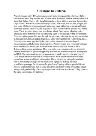 Genotypes In Children
Phenotypes driven by DNA from passing of traits from parent to offspring. Before
children are born, they receive half of their traits from their mother and the other half
from their father. That is why the child may have their father s nose and their mother
s eye shape. Other traits could include eye color, hair color, hair texture, weight, and
skin color. Different combinations of traits may cause offspring to appear different
from their parents. However, the majority of traits inherited from parents will be the
same. There are other things that you do not inherit from parent inherited traits.
These are traits that from what the offspring learn or are caused by the environment.
Phenotypes is expressed in part through the processes of transcription and translation.
In transcription, the cell copies the gene... Show more content on Helpwriting.net ...
Phenotype are more specifically be observed as anatomical, morphological,
physiological, and behavioral characteristics. Phenotype can also represent what can
be as an extended phenotype. Which is what natural selection interacts with
distinguishing among genotypes. Thus in which, genes interact with environment
and the production of genotype typically involves the protein molecules as template
by DNA. The process of phenotype generation typically involves the copying of
DNA based information into RNA information. RNA based information is then
copied into amino acid based information. I have chosen my paternal grandfather
with a dominant phenotype for his skin color. I predicts that my paternal
grandfather genotype for his skin color give his off spring a higher possibilities to
possess a same skin tone that is along pass from my father to me. I would go about
testing my hypothesis by observing my paternal uncle and aunt to see if they possess
the same skin tone as my paternal
 