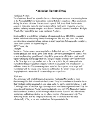 Nantucket Nectars Essay
Nantucket Nectars
Tom Scott and Tom First started Allserve, a floating convenience store serving boats
in the Nantucket Harbour during their summer holidays in college. After graduation,
during the winter of 1990, First recreated a peach fruit juice drink that he came
across in Spain and started a side business selling fresh juice. Everyone loved the
product and they went on to open the Allserve General Store on Nantucket s Straight
Wharf. They named the fruit juice Nantucket Nectars .
Scott and First invested their collective life savings of about $17,000 to contract a
bottler and finance inventory in the first two years. The next two years saw them
operating in an undercapitalized state on a small bank loan. Subsequently, in order ...
Show more content on Helpwriting.net ...
SWOT Analysis
Strength
Nantucket Nectars numerous strengths have led to their success. They produce all
natural products that have a great taste, have a very strong management team as well
as a strong branding, guerilla marketing skills, possess the ability to exploit small,
rapidly changing market opportunities, last good access to single serve distribution
in the New Age beverage market, and is the best vehicle for juice companies to
expand into the juice cocktail category without risking their own brand equity. In
addition, Nantucket Nectars management team has the required knowledge and
experience with the single serve business and thus has the ability to add value to
large player who wants to roll out new single serve products.
Weakness
As a company with limited financial resources, Nantucket Nectars have been
disadvantaged in their channels of distribution. They have not been able to distribute
their products in the supermarket on a large scale. As can be seen from tables D and
E, although most of the New Age beverages were sold in the supermarkets (55%), the
proportion of Nantucket Nectars supermarket sales was only 1%. Nantucket Nectars
distributed their products mainly through other channels like delis and educational
institutions and is thus missing out on a large portion of the consumers pie This
inevitably means that the company would be able to increase their revenue
substantially if they were able to distribute their products in the
 