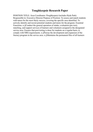 Toughkeepsie Research Paper
POSITION TITLE: Area Coordinator: Poughkeepsie (includes Hyde Park)
Responsible to: Executive Director Purpose of Position: To assess and match students
with tutors for the most likely success, covering the specific area identified. To
actively identify and recruit potential students and tutors for the program. Essential
Functions: п‚§Conduct the general operation of intake, evaluation (pre test),
matching, and support services of learners and volunteers assigned to the designated
service area. Ensures that post testing is done for students on a regular basis, to
comply with NRS requirements. п‚§Pursue the development and expansion of the
literacy program in the service area. п‚§Maintains the permanent files of all learners
 