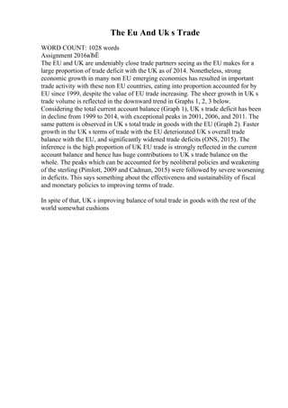 The Eu And Uk s Trade
WORD COUNT: 1028 words
Assignment 2016вЂЁ
The EU and UK are undeniably close trade partners seeing as the EU makes for a
large proportion of trade deficit with the UK as of 2014. Nonetheless, strong
economic growth in many non EU emerging economies has resulted in important
trade activity with these non EU countries, eating into proportion accounted for by
EU since 1999, despite the value of EU trade increasing. The sheer growth in UK s
trade volume is reflected in the downward trend in Graphs 1, 2, 3 below.
Considering the total current account balance (Graph 1), UK s trade deficit has been
in decline from 1999 to 2014, with exceptional peaks in 2001, 2006, and 2011. The
same pattern is observed in UK s total trade in goods with the EU (Graph 2). Faster
growth in the UK s terms of trade with the EU deteriorated UK s overall trade
balance with the EU, and significantly widened trade deficits (ONS, 2015). The
inference is the high proportion of UK EU trade is strongly reflected in the current
account balance and hence has huge contributions to UK s trade balance on the
whole. The peaks which can be accounted for by neoliberal policies and weakening
of the sterling (Pimlott, 2009 and Cadman, 2015) were followed by severe worsening
in deficits. This says something about the effectiveness and sustainability of fiscal
and monetary policies to improving terms of trade.
In spite of that, UK s improving balance of total trade in goods with the rest of the
world somewhat cushions
 