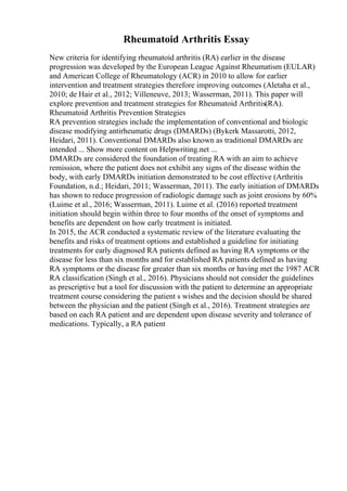Rheumatoid Arthritis Essay
New criteria for identifying rheumatoid arthritis (RA) earlier in the disease
progression was developed by the European League Against Rheumatism (EULAR)
and American College of Rheumatology (ACR) in 2010 to allow for earlier
intervention and treatment strategies therefore improving outcomes (Aletaha et al.,
2010; de Hair et al., 2012; Villeneuve, 2013; Wasserman, 2011). This paper will
explore prevention and treatment strategies for Rheumatoid Arthritis(RA).
Rheumatoid Arthritis Prevention Strategies
RA prevention strategies include the implementation of conventional and biologic
disease modifying antirheumatic drugs (DMARDs) (Bykerk Massarotti, 2012,
Heidari, 2011). Conventional DMARDs also known as traditional DMARDs are
intended ... Show more content on Helpwriting.net ...
DMARDs are considered the foundation of treating RA with an aim to achieve
remission, where the patient does not exhibit any signs of the disease within the
body, with early DMARDs initiation demonstrated to be cost effective (Arthritis
Foundation, n.d.; Heidari, 2011; Wasserman, 2011). The early initiation of DMARDs
has shown to reduce progression of radiologic damage such as joint erosions by 60%
(Luime et al., 2016; Wasserman, 2011). Luime et al. (2016) reported treatment
initiation should begin within three to four months of the onset of symptoms and
benefits are dependent on how early treatment is initiated.
In 2015, the ACR conducted a systematic review of the literature evaluating the
benefits and risks of treatment options and established a guideline for initiating
treatments for early diagnosed RA patients defined as having RA symptoms or the
disease for less than six months and for established RA patients defined as having
RA symptoms or the disease for greater than six months or having met the 1987 ACR
RA classification (Singh et al., 2016). Physicians should not consider the guidelines
as prescriptive but a tool for discussion with the patient to determine an appropriate
treatment course considering the patient s wishes and the decision should be shared
between the physician and the patient (Singh et al., 2016). Treatment strategies are
based on each RA patient and are dependent upon disease severity and tolerance of
medications. Typically, a RA patient
 