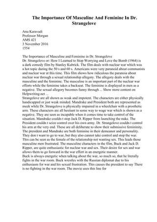 The Importance Of Masculine And Feminine In Dr.
Strangelove
Anu Karavadi
Professor Morgan
AMS 421
3 November 2016
1554
The Importance of Masculine and Feminine in Dr. Strangelove
Dr. Strangelove or: How I Learned to Stop Worrying and Love the Bomb (1964) is
a dark comedy film by Stanley Kubrick. The film deals with nuclear war which was
a hot topic during the 50 s and 60 s. Americans were very paranoid about communists
and nuclear war at this time. This film shows how ridiculous the paranoia about
nuclear war through a sexual relationship allegory. The allegory deals with the
masculine and the feminine. The masculine is an important part of the nuclear war
efforts while the feminine takes a backseat. The feminine is displayed in men as a
negative. The sexual allegory becomes funny through ... Show more content on
Helpwriting.net ...
Strangelove are all shown as weak and impotent. The characters are either physically
handicapped or just weak minded. Mandrake and President both are represented as
meek while Dr. Strangelove is physically impaired in a wheelchair with a prosthetic
arm. These characters are all hesitant in some way to wage war which is shown as a
negative. They are seen as incapable when it comes time to take control of the
situation. Mandrake couldn t stop Jack D. Ripper from launching the nuke. The
President couldn t seize control over his own army. Dr. Strangelove couldn t control
his arm at the very end. These are all deliberate to show their submissive femininity.
The president and Mandrake are both feminine in their demeanor and personality.
They don t want to go to war, but they also cannot take control and stop the war.
This can be seen as the female of the relationship not wanting sex. This leads those
masculine men frustrated. The masculine characters in the film, Buck and Jack D.
Ripper, are quite enthusiastic for nuclear war and sex. Their desire for sex and war
allows them to go forward in the war effort in an energetic manner.
Buck is always energetic when talking about the war, so much so, that he literally
fights in the war room. Buck wrestles with the Russian diplomat due to his
enthusiasm for war and his sexual frustration. This causes the president to say There
is no fighting in the war room. The movie uses this line for
 