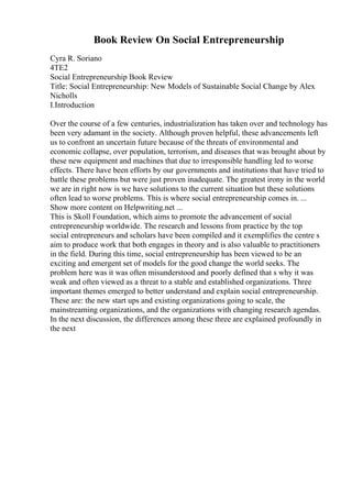 Book Review On Social Entrepreneurship
Cyra R. Soriano
4TE2
Social Entrepreneurship Book Review
Title: Social Entrepreneurship: New Models of Sustainable Social Change by Alex
Nicholls
I.Introduction
Over the course of a few centuries, industrialization has taken over and technology has
been very adamant in the society. Although proven helpful, these advancements left
us to confront an uncertain future because of the threats of environmental and
economic collapse, over population, terrorism, and diseases that was brought about by
these new equipment and machines that due to irresponsible handling led to worse
effects. There have been efforts by our governments and institutions that have tried to
battle these problems but were just proven inadequate. The greatest irony in the world
we are in right now is we have solutions to the current situation but these solutions
often lead to worse problems. This is where social entrepreneurship comes in. ...
Show more content on Helpwriting.net ...
This is Skoll Foundation, which aims to promote the advancement of social
entrepreneurship worldwide. The research and lessons from practice by the top
social entrepreneurs and scholars have been compiled and it exemplifies the centre s
aim to produce work that both engages in theory and is also valuable to practitioners
in the field. During this time, social entrepreneurship has been viewed to be an
exciting and emergent set of models for the good change the world seeks. The
problem here was it was often misunderstood and poorly defined that s why it was
weak and often viewed as a threat to a stable and established organizations. Three
important themes emerged to better understand and explain social entrepreneurship.
These are: the new start ups and existing organizations going to scale, the
mainstreaming organizations, and the organizations with changing research agendas.
In the next discussion, the differences among these three are explained profoundly in
the next
 