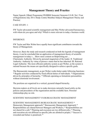 Management Theory and Practice
Name| Jignesh J Bhatt| Programme| PGDBM| Semester| Semester I| G.R. No| | Year
of Registration| July 2011| Study Centre| Mumbai| Subject| Management Theory and
Practice|
CASE STUDY: 1
FW Taylor advocated scientific management and Max Weber advocated bureaucracy,
with whom do you agree and why? Which is more relevant in today s business world.
INFERENCE
FW Taylor and Max Weber have equally been significant contributors towards the
theory of Management.
However, Basis the study and research conducted on both the legends of management
theory, it can be concluded that an application of management theory of scientific
management in today s ... Show more content on Helpwriting.net ...
Charismatic Authority: Driven by personal magnetism of the leader. II. Traditional
Authority: Authority by virtue of person s status that he has inherited. III. Rational
Legal Authority: The most efficient authority system as per Weber, as the system is
rational because the means are specifically designed to achieve specific goals.
The Bureaucratic management, as per Weber works better under following functions:
* Regular activities conducted by fixed official duties of individuals. * Organizations
driven by principles of hierarchy. * Officials operating as formalistic personalities
without emotional involvement.
The positions are organized in a vertical, pyramid shaped hierarchy.
Decision makers at all levels are to make decisions rationally based solely on the
policies and procedures of the organization and the available facts. Personal
relationships play no role.
SCIENTIFIC MANAGEMENT V/S BUREAUCRATIC MANAGEMENT
SCIENTIFIC MANAGEMENT| BUREAUCRATIC MANAGEMENT| *
Democratic Management approach| * Bureaucratic Management Approach| *
Responsibilities are shared between Managers and Workers.| * Responsibilities are
not shared for a job| * Planning and execution are two different jobs.| * Planning
and execution are not different as specific jobs are allotted to people.| * Success is
rewarded and failure is penalized.| *
 