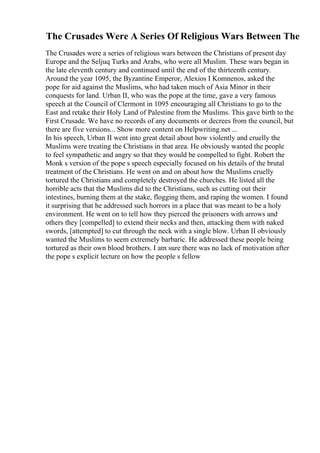 The Crusades Were A Series Of Religious Wars Between The
The Crusades were a series of religious wars between the Christians of present day
Europe and the Seljuq Turks and Arabs, who were all Muslim. These wars began in
the late eleventh century and continued until the end of the thirteenth century.
Around the year 1095, the Byzantine Emperor, Alexios I Komnenos, asked the
pope for aid against the Muslims, who had taken much of Asia Minor in their
conquests for land. Urban II, who was the pope at the time, gave a very famous
speech at the Council of Clermont in 1095 encouraging all Christians to go to the
East and retake their Holy Land of Palestine from the Muslims. This gave birth to the
First Crusade. We have no records of any documents or decrees from the council, but
there are five versions... Show more content on Helpwriting.net ...
In his speech, Urban II went into great detail about how violently and cruelly the
Muslims were treating the Christians in that area. He obviously wanted the people
to feel sympathetic and angry so that they would be compelled to fight. Robert the
Monk s version of the pope s speech especially focused on his details of the brutal
treatment of the Christians. He went on and on about how the Muslims cruelly
tortured the Christians and completely destroyed the churches. He listed all the
horrible acts that the Muslims did to the Christians, such as cutting out their
intestines, burning them at the stake, flogging them, and raping the women. I found
it surprising that he addressed such horrors in a place that was meant to be a holy
environment. He went on to tell how they pierced the prisoners with arrows and
others they [compelled] to extend their necks and then, attacking them with naked
swords, [attempted] to cut through the neck with a single blow. Urban II obviously
wanted the Muslims to seem extremely barbaric. He addressed these people being
tortured as their own blood brothers. I am sure there was no lack of motivation after
the pope s explicit lecture on how the people s fellow
 