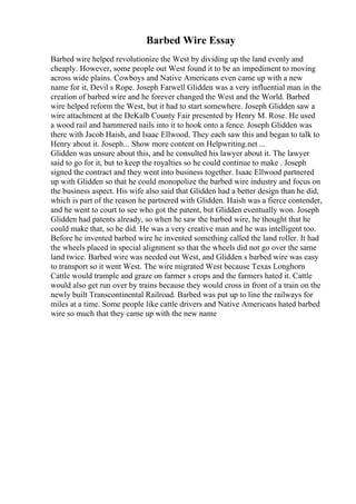 Barbed Wire Essay
Barbed wire helped revolutionize the West by dividing up the land evenly and
cheaply. However, some people out West found it to be an impediment to moving
across wide plains. Cowboys and Native Americans even came up with a new
name for it, Devil s Rope. Joseph Farwell Glidden was a very influential man in the
creation of barbed wire and he forever changed the West and the World. Barbed
wire helped reform the West, but it had to start somewhere. Joseph Glidden saw a
wire attachment at the DeKalb County Fair presented by Henry M. Rose. He used
a wood rail and hammered nails into it to hook onto a fence. Joseph Glidden was
there with Jacob Haish, and Isaac Ellwood. They each saw this and began to talk to
Henry about it. Joseph... Show more content on Helpwriting.net ...
Glidden was unsure about this, and he consulted his lawyer about it. The lawyer
said to go for it, but to keep the royalties so he could continue to make . Joseph
signed the contract and they went into business together. Isaac Ellwood partnered
up with Glidden so that he could monopolize the barbed wire industry and focus on
the business aspect. His wife also said that Glidden had a better design than he did,
which is part of the reason he partnered with Glidden. Haish was a fierce contender,
and he went to court to see who got the patent, but Glidden eventually won. Joseph
Glidden had patents already, so when he saw the barbed wire, he thought that he
could make that, so he did. He was a very creative man and he was intelligent too.
Before he invented barbed wire he invented something called the land roller. It had
the wheels placed in special alignment so that the wheels did not go over the same
land twice. Barbed wire was needed out West, and Glidden s barbed wire was easy
to transport so it went West. The wire migrated West because Texas Longhorn
Cattle would trample and graze on farmer s crops and the farmers hated it. Cattle
would also get run over by trains because they would cross in front of a train on the
newly built Transcontinental Railroad. Barbed was put up to line the railways for
miles at a time. Some people like cattle drivers and Native Americans hated barbed
wire so much that they came up with the new name
 