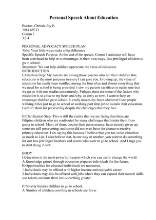 Personal Speech About Education
Bucton, Christie Joy B.
2014 69713
Comm 3
X2 4
PERSONAL ADVOCACY SPEECH PLAN
Title: Your little ways make a big difference
Specific Speech Purpose: At the end of the speech, Comm 3 audience will have
been convinced to help or to encourage, in their own ways, less privileged children to
go to school.
Statement: We can help children appreciate the value of education.
INTRODUCTION
I.Attention Step: My parents are among those parents who tell their children that,
education is the most precious treasure I can give you. Growing up, the value of
education has really been instilled among the four of us and almost everything that
we need for school is being provided. I saw my parents sacrifices to make sure that
we go on with our studies conveniently. Perhaps these are some of the factors why
education is so close to my heart and why, as early as now, I want to help or
encourage children go to school. It really moves my heart whenever I see people
walking miles just to go to school or working part time job to sustain their education.
I admire them for persevering despite the challenges that they face.
II.Clarification Step: This is still the reality that we are facing that there are
Filipino children who are confronted by many challenges that hinder them from
going to school. Many of them, despite their perseverance, have already given up;
some are still persevering; and some did not even have the chance to receive
primary education. I am saying this because I believe that you too value education
as much as I do. I also believe that, in one way or another, you want to do something
for our less privileged brothers and sisters who want to go to school. And I urge you
to start doing it now.
BODY
I.Education is the most powerful weapon which you can use to change the world.
A.Knowledge gained through education prepares individuals for the future.
B.Opportunities for educated individuals are numerous.
1.Individuals may be offered with higher income and enjoyable career.
2.Individuals may also be offered with jobs where they can expand their natural skills
and talents and turn them into something greater.
II.Poverty hinders children to go to school.
A.Number of children enrolling in schools are fewer
 
