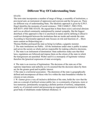 Different Way Of Understanding State
STATE:
The term state incorporates a number of range of things, a assembly of institutions, a
provincial unit, an instrument of oppression and coercion and the list goes on. There
are different way of understanding State, The Idealistic approach is given by G.W.F.
Hegel identifies the moments of social existence : THE FAMILY ,THE CIVIL
SOCIETY AND THE STATE. He argued that in State there exist a universal altruism
and it as an ethical community underpinned by mutual sympathy. But the biggest
drawback of this approach is that it is uncritical in nature and by defining it ethical it
could not distinguish between the institutions that are inside and outside the state.
According to functionalist approach state focuses on role and functions of ... Show
more content on Helpwriting.net ...
Thomas Hobbes portrayed the state as being Leviathan, a gigantic monster.
2. The state institutions are Public : All the institutions under state is public in nature
and serves the society as whole and are responsible for making collective decisions.
3. The state is an instrument of domination: State authorities make sure that their
laws, regulations are followed and impose them on the citizen of the state in which
the transgressors are punished. Weber said It is a monopoly of legitimate violence
therefore the [practical expression of state sovereignty.
4. The state is an exercise of legitimation: The decisions of the state are of the
supreme importance and authority as it Is assumed that the decisions taken by them
are for the greater good and in public interest.
5.The state is a territorial association : The dominion of the state is geographically
defined and encompasses all those who live within the state boundaries whether its
citizens or non citizens.
J. W. Garner gives a very all inclusive definition of the state, holds the view that the
state as a concept of political science public law, is a community of persons, more or
less numerous, permanently occupying a definite portion of territory, independent,
nearly so, of external control and possessing an organized government to which the
great body of inhabitants render habitual obedience. It
 