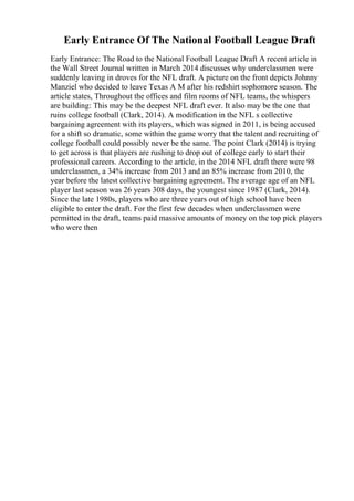 Early Entrance Of The National Football League Draft
Early Entrance: The Road to the National Football League Draft A recent article in
the Wall Street Journal written in March 2014 discusses why underclassmen were
suddenly leaving in droves for the NFL draft. A picture on the front depicts Johnny
Manziel who decided to leave Texas A M after his redshirt sophomore season. The
article states, Throughout the offices and film rooms of NFL teams, the whispers
are building: This may be the deepest NFL draft ever. It also may be the one that
ruins college football (Clark, 2014). A modification in the NFL s collective
bargaining agreement with its players, which was signed in 2011, is being accused
for a shift so dramatic, some within the game worry that the talent and recruiting of
college football could possibly never be the same. The point Clark (2014) is trying
to get across is that players are rushing to drop out of college early to start their
professional careers. According to the article, in the 2014 NFL draft there were 98
underclassmen, a 34% increase from 2013 and an 85% increase from 2010, the
year before the latest collective bargaining agreement. The average age of an NFL
player last season was 26 years 308 days, the youngest since 1987 (Clark, 2014).
Since the late 1980s, players who are three years out of high school have been
eligible to enter the draft. For the first few decades when underclassmen were
permitted in the draft, teams paid massive amounts of money on the top pick players
who were then
 