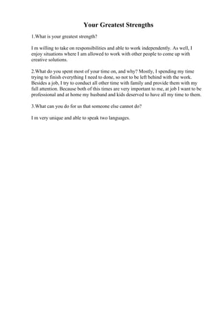 Your Greatest Strengths
1.What is your greatest strength?
I m willing to take on responsibilities and able to work independently. As well, I
enjoy situations where I am allowed to work with other people to come up with
creative solutions.
2.What do you spent most of your time on, and why? Mostly, I spending my time
trying to finish everything I need to done, so not to be left behind with the work.
Besides a job, I try to conduct all other time with family and provide them with my
full attention. Because both of this times are very important to me, at job I want to be
professional and at home my husband and kids deserved to have all my time to them.
3.What can you do for us that someone else cannot do?
I m very unique and able to speak two languages.
 