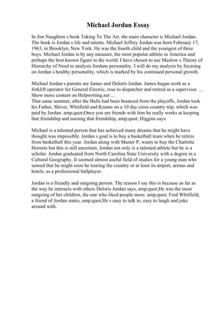 Michael Jordan Essay
In Jim Naughton s book Taking To The Air, the main character is Michael Jordan.
The book is Jordan s life and talents. Michael Jeffrey Jordan was born February 17,
1963, in Brooklyn, New York. He was the fourth child and the youngest of three
boys. Michael Jordan is by any measure, the most popular athlete in America and
perhaps the best known figure in the world. I have chosen to use Maslow s Theory of
Hierarchy of Need to analysis Jordans personality. I will do my analysis by focusing
on Jordan s healthy personality, which is marked by his continued personal growth.
Michael Jordan s parents are James and Deloris Jordan. James began work as a
forklift operator for General Electric, rose to dispatcher and retired as a supervisor. ...
Show more content on Helpwriting.net ...
That same summer, after the Bulls had been bounced from the playoffs, Jordan took
his Father, Shiver, Whitfield and Kearns on a 10 day cross country trip, which was
paid by Jordan. amp;quot;Once you are friends with him he really works at keeping
that friendship and nursing that friendship, amp;quot; Higgins says.
Michael is a talented person that has achieved many dreams that he might have
thought was impossible. Jordan s goal is to buy a basketball team when he retires
from basketball this year. Jordan along with Master P, wants to buy the Charlotte
Hornets but this is still uncertain. Jordan not only is a talented athlete but he is a
scholar. Jordan graduated from North Carolina State University with a degree in a
Cultural Geography. It seemed almost useful field of studies for a young man who
sensed that he might soon be touring the country or at least its airport, arenas and
hotels, as a professional ballplayer.
Jordan is a friendly and outgoing person. The reason I say this is because as far as
the way he interacts with others Deloris Jordan says, amp;quot;He was the most
outgoing of her children, the one who liked people more. amp;quot; Fred Whitfield,
a friend of Jordan states, amp;quot;He s easy to talk to, easy to laugh and joke
around with.
 
