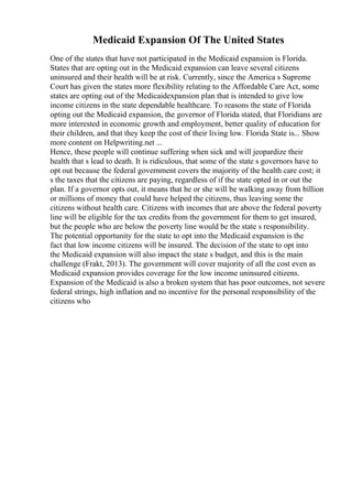 Medicaid Expansion Of The United States
One of the states that have not participated in the Medicaid expansion is Florida.
States that are opting out in the Medicaid expansion can leave several citizens
uninsured and their health will be at risk. Currently, since the America s Supreme
Court has given the states more flexibility relating to the Affordable Care Act, some
states are opting out of the Medicaidexpansion plan that is intended to give low
income citizens in the state dependable healthcare. To reasons the state of Florida
opting out the Medicaid expansion, the governor of Florida stated, that Floridians are
more interested in economic growth and employment, better quality of education for
their children, and that they keep the cost of their living low. Florida State is... Show
more content on Helpwriting.net ...
Hence, these people will continue suffering when sick and will jeopardize their
health that s lead to death. It is ridiculous, that some of the state s governors have to
opt out because the federal government covers the majority of the health care cost; it
s the taxes that the citizens are paying, regardless of if the state opted in or out the
plan. If a governor opts out, it means that he or she will be walking away from billion
or millions of money that could have helped the citizens, thus leaving some the
citizens without health care. Citizens with incomes that are above the federal poverty
line will be eligible for the tax credits from the government for them to get insured,
but the people who are below the poverty line would be the state s responsibility.
The potential opportunity for the state to opt into the Medicaid expansion is the
fact that low income citizens will be insured. The decision of the state to opt into
the Medicaid expansion will also impact the state s budget, and this is the main
challenge (Frakt, 2013). The government will cover majority of all the cost even as
Medicaid expansion provides coverage for the low income uninsured citizens.
Expansion of the Medicaid is also a broken system that has poor outcomes, not severe
federal strings, high inflation and no incentive for the personal responsibility of the
citizens who
 