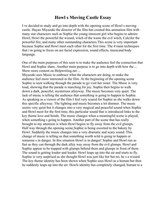 Howl s Moving Castle Essay
I ve decided to study and go into depth with the opening scene of Howl s moving
castle. Hayao Miyazaki the director of the film has created this animation film with
many star characters such as Sophie the young innocent girl who begins to admire
Howl, Howl the powerful the wizard, witch of the waste the evil witch, Calcifer the
powerful fire, and many other outstanding characters.This scene is very important
because Sophie and Howl meet each other for the first time. The 4 main techniques
that i m going to focus on are facial expression, sound effects, musicand body
language.
One of the main purposes of this seen is to make the audience feel the connection that
Howl and Sophie share. Another main purpose is to go into depth with how the ...
Show more content on Helpwriting.net ...
Miyazaki uses Music to embrace what the characters are doing, to make the
audience feel more interested in the film. At the beginning of the opening scene
Sophie is seen walking through the parade to go visit her sister. The Music is very
loud, showing that the parade is marching for joy. Sophie then begins to walk
down a dark, peaceful, mysterious alleyway. The music becomes very quiet. The
lack of music is telling the audience that something is going to happen to Sophie.
As speaking as a viewer of the film I feel very scared for Sophie as she walks down
this specific alleyway. The lighting and music becomes a lot dimmer. The music
seems very quiet but it changes into a very magical and peaceful sound when Sophie
and Howl meet for the first time, this particular sound that is introduced links to the
key theme love and bonds. The music changes when a meaningful scene is played,
when something s going to happen. Another part of the scene that has really
brought to my attention is when Howl begins to fly away from the evil glumps.
Half way through the opening scene,Sophie is being escorted to the bakery by
Howl. Suddenly the music changes into a very dramatic and scary sound. This
change of music is telling us that something worth wild is going to happen or
someone s in danger. In this situation Howl is in danger! Sophie and Howl run as
fast as they can through the dark alley way away from the evil glumps. Howl and
Sophie appear to be trapped with glumps behind them and glumps in front of them.
The sound is getting louder and louder. Howl leaps up into the air and starts to fly.
Sophie is very surprised as she thought Howl was just like her but no, he s a wizard.
The key theme identity has been shown when Sophie sees Howl as a human but then
he suddenly leaps up into the air. Howls identity has completely changed, human to a
 